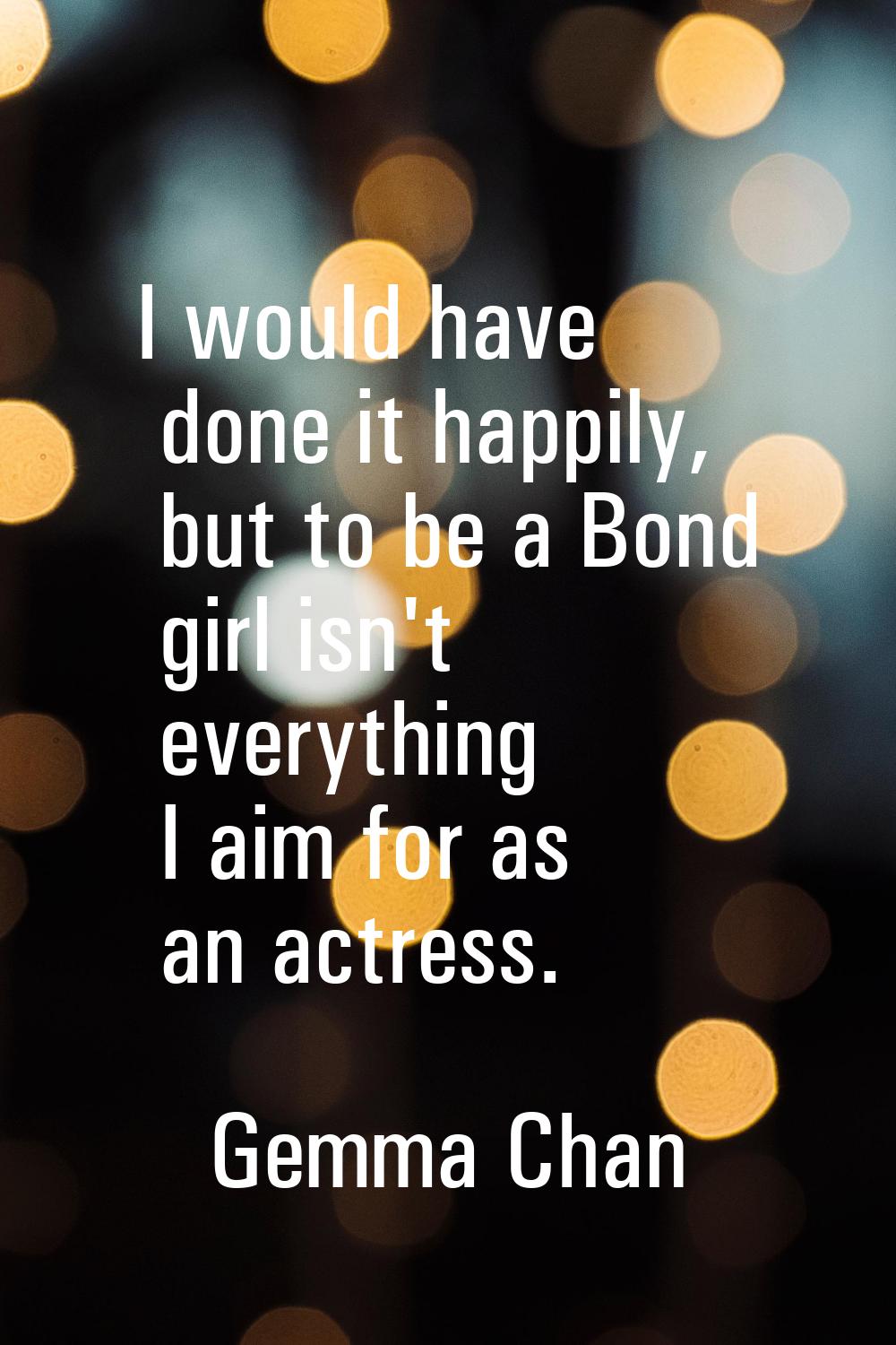 I would have done it happily, but to be a Bond girl isn't everything I aim for as an actress.