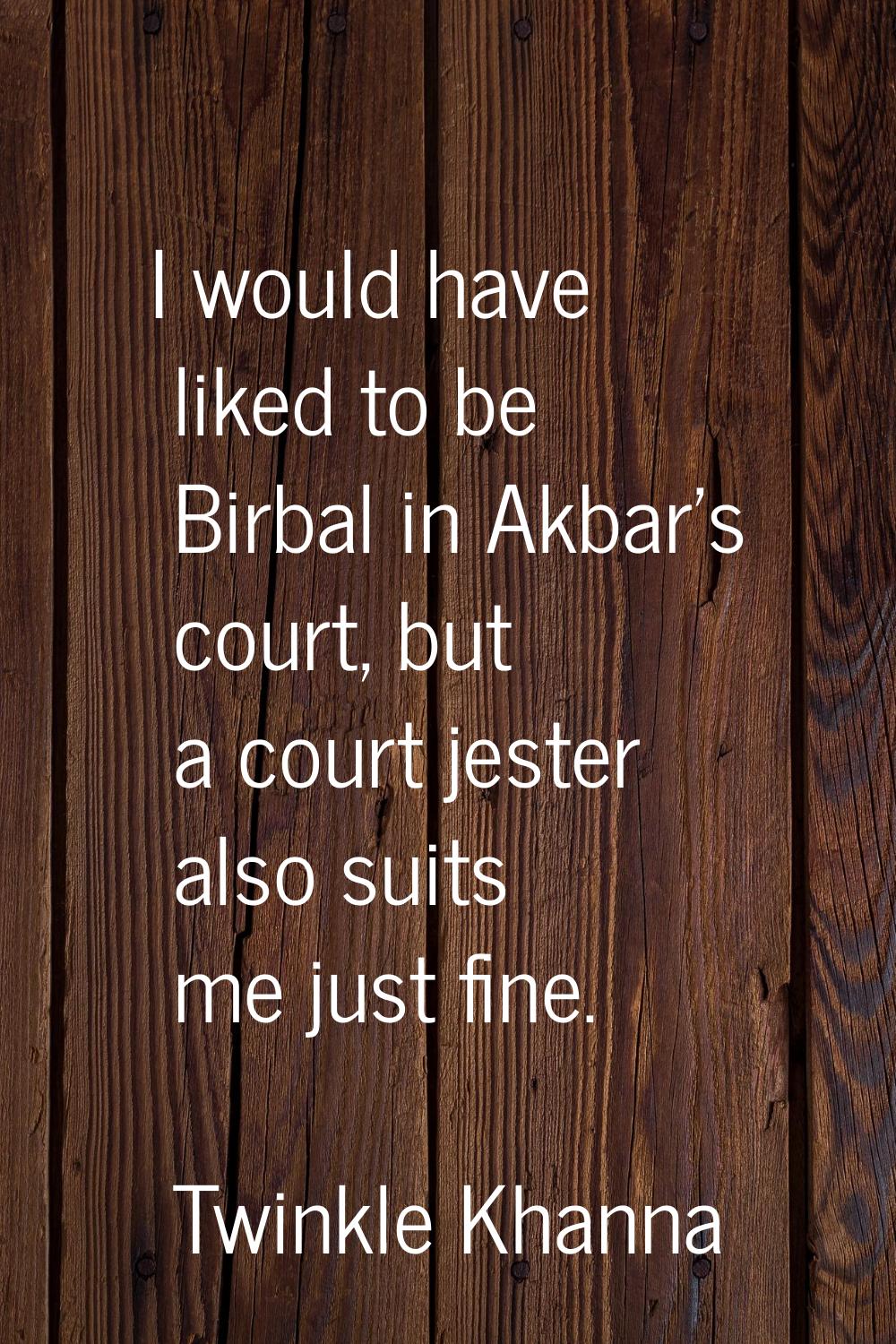 I would have liked to be Birbal in Akbar's court, but a court jester also suits me just fine.