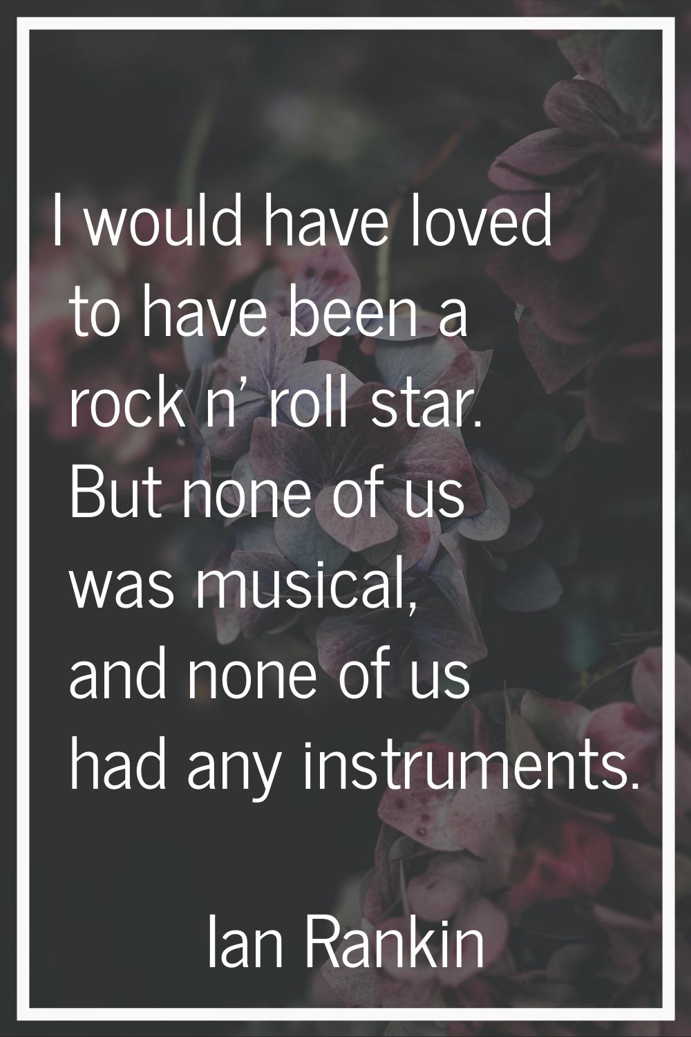 I would have loved to have been a rock n' roll star. But none of us was musical, and none of us had