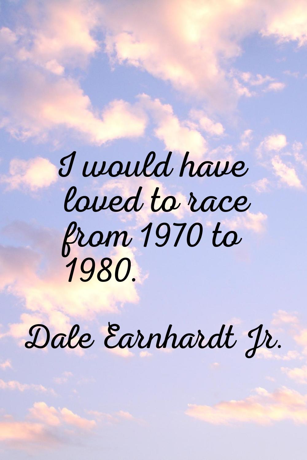 I would have loved to race from 1970 to 1980.