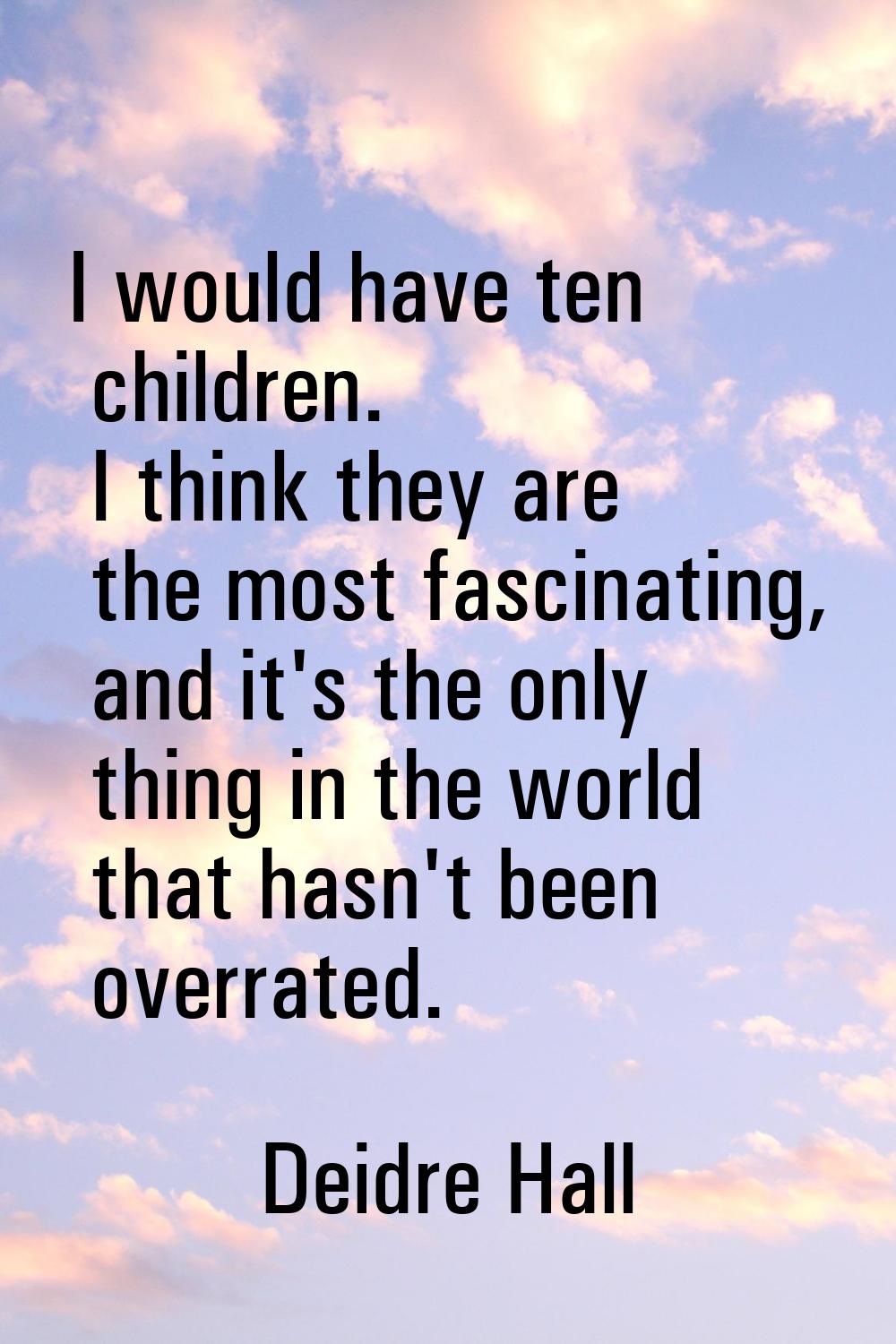 I would have ten children. I think they are the most fascinating, and it's the only thing in the wo