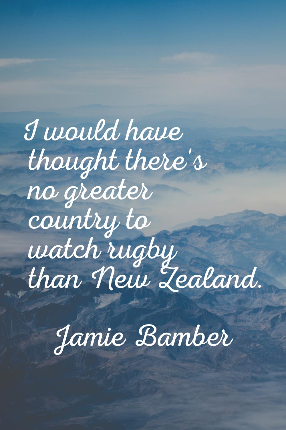I would have thought there's no greater country to watch rugby than New Zealand.