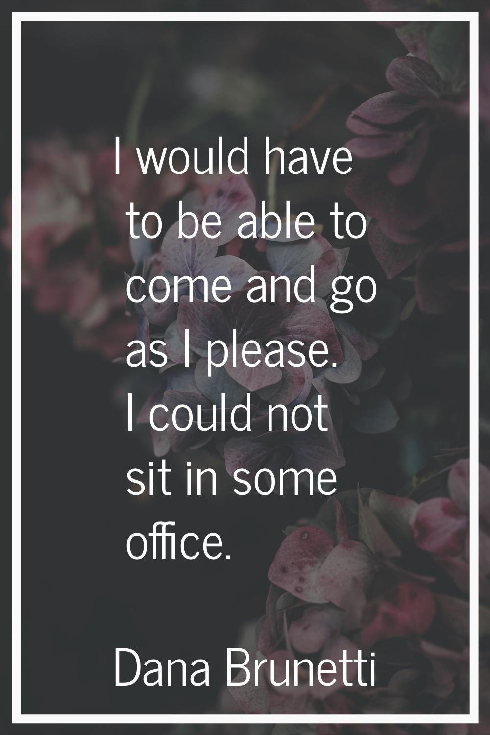 I would have to be able to come and go as I please. I could not sit in some office.