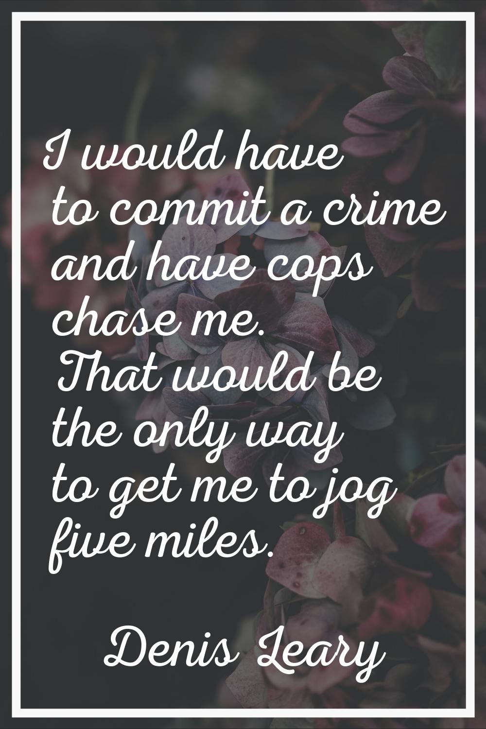 I would have to commit a crime and have cops chase me. That would be the only way to get me to jog 