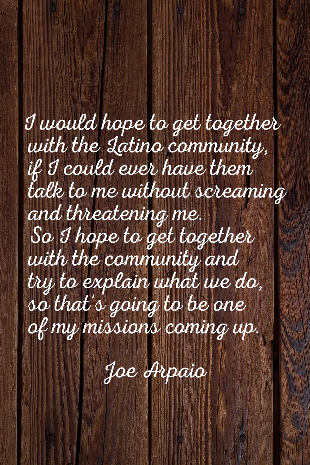I would hope to get together with the Latino community, if I could ever have them talk to me withou