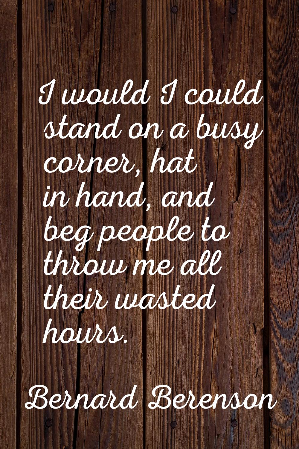 I would I could stand on a busy corner, hat in hand, and beg people to throw me all their wasted ho