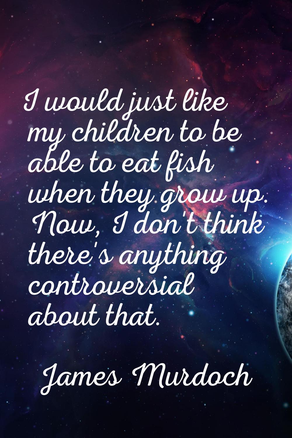 I would just like my children to be able to eat fish when they grow up. Now, I don't think there's 