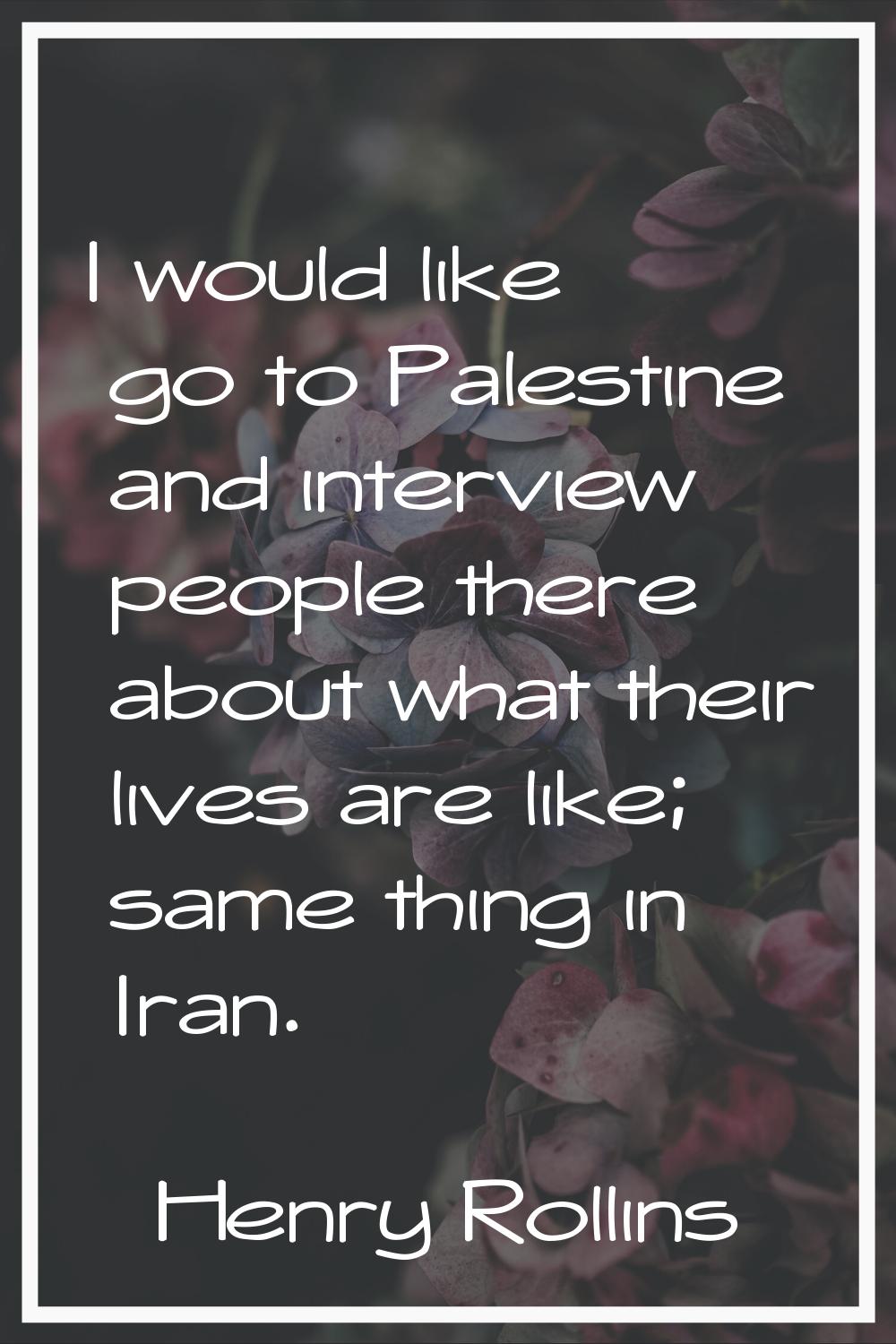 I would like go to Palestine and interview people there about what their lives are like; same thing