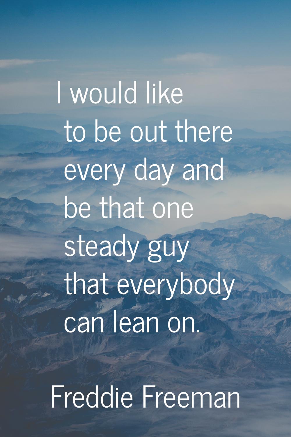 I would like to be out there every day and be that one steady guy that everybody can lean on.