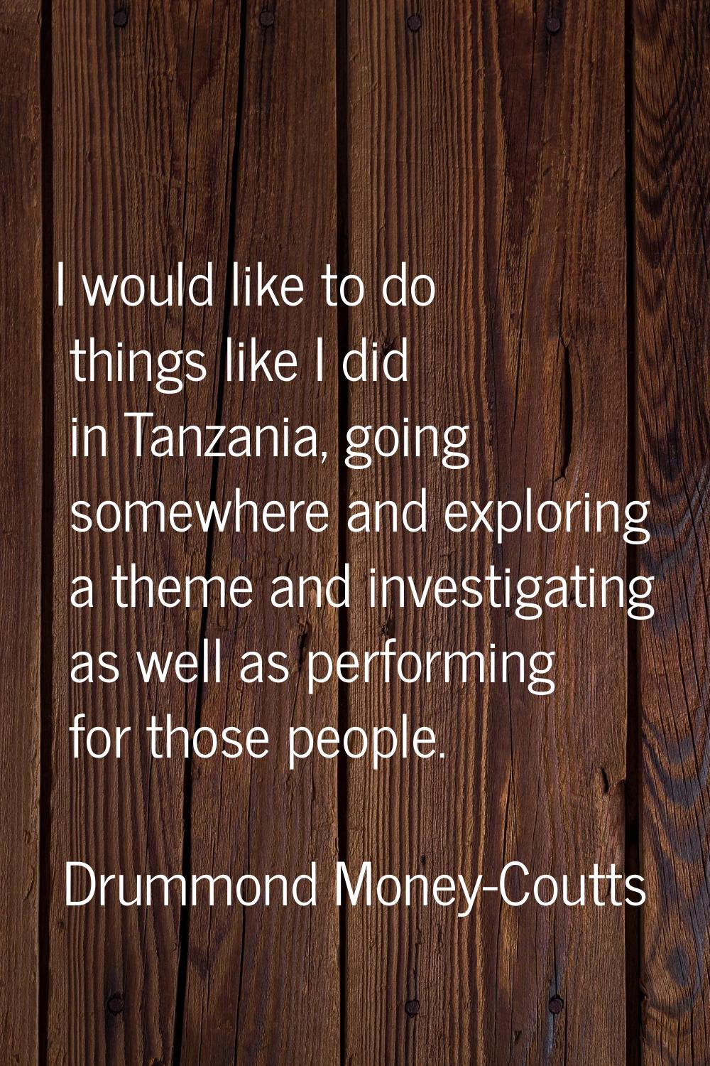 I would like to do things like I did in Tanzania, going somewhere and exploring a theme and investi