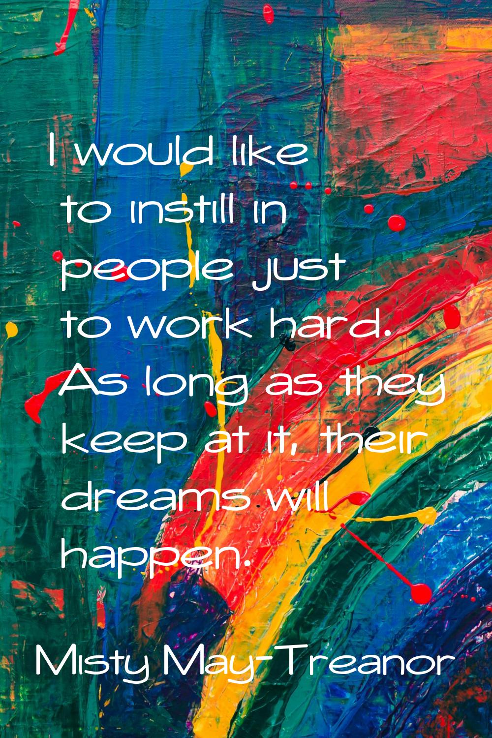 I would like to instill in people just to work hard. As long as they keep at it, their dreams will 