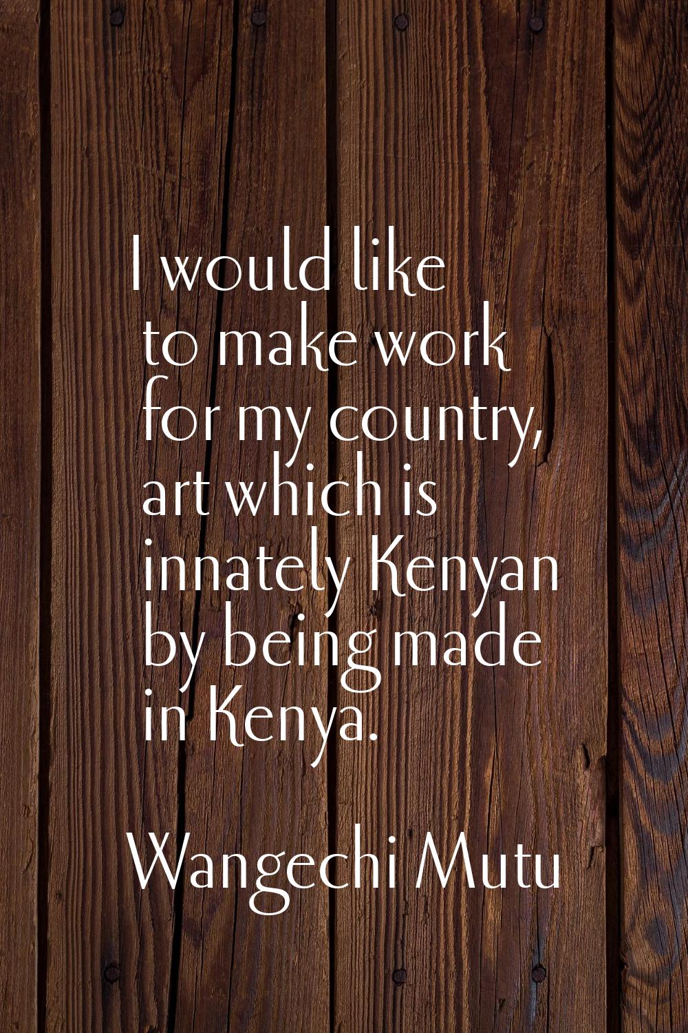 I would like to make work for my country, art which is innately Kenyan by being made in Kenya.