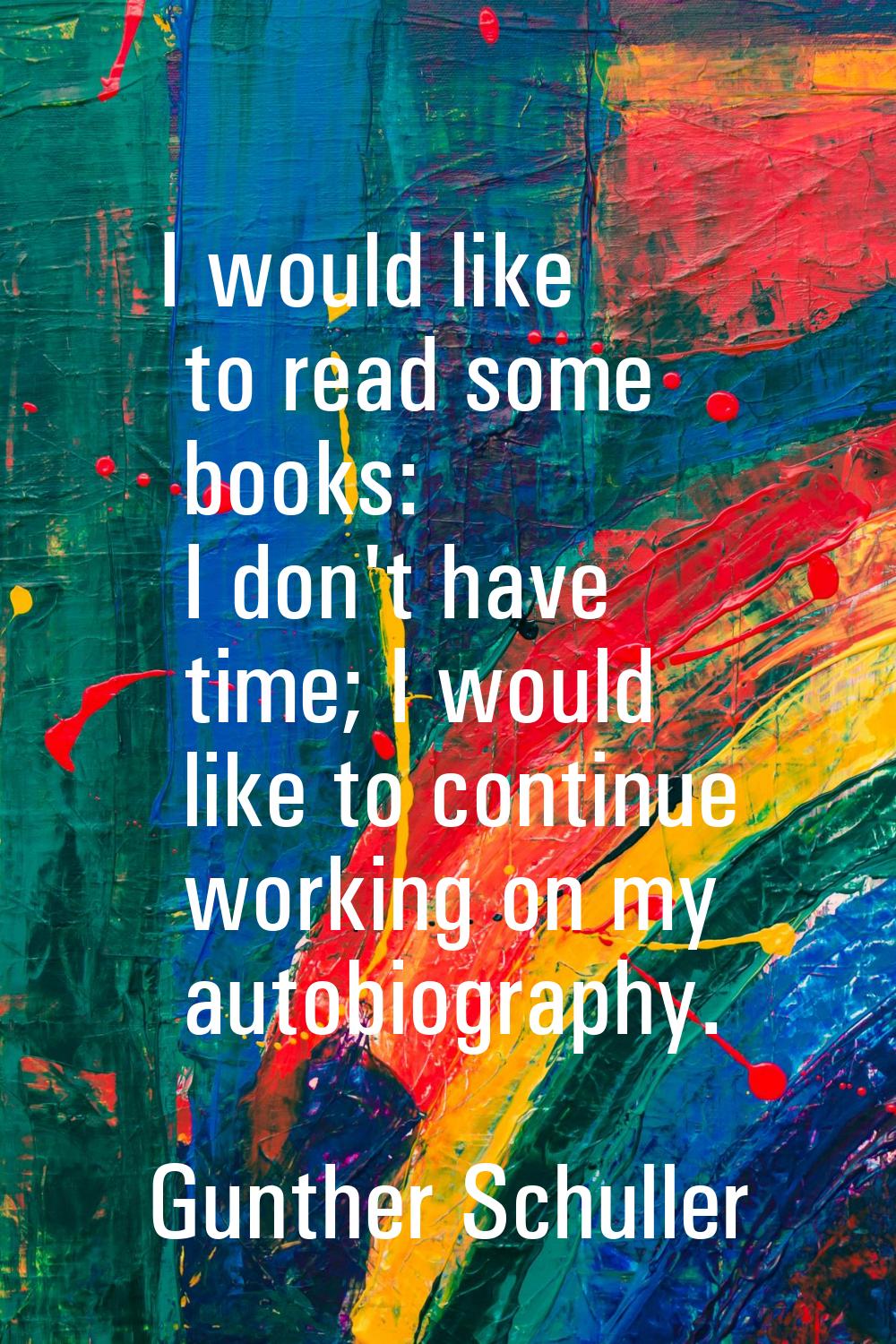 I would like to read some books: I don't have time; I would like to continue working on my autobiog
