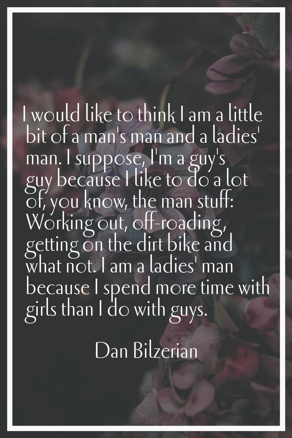 I would like to think I am a little bit of a man's man and a ladies' man. I suppose, I'm a guy's gu