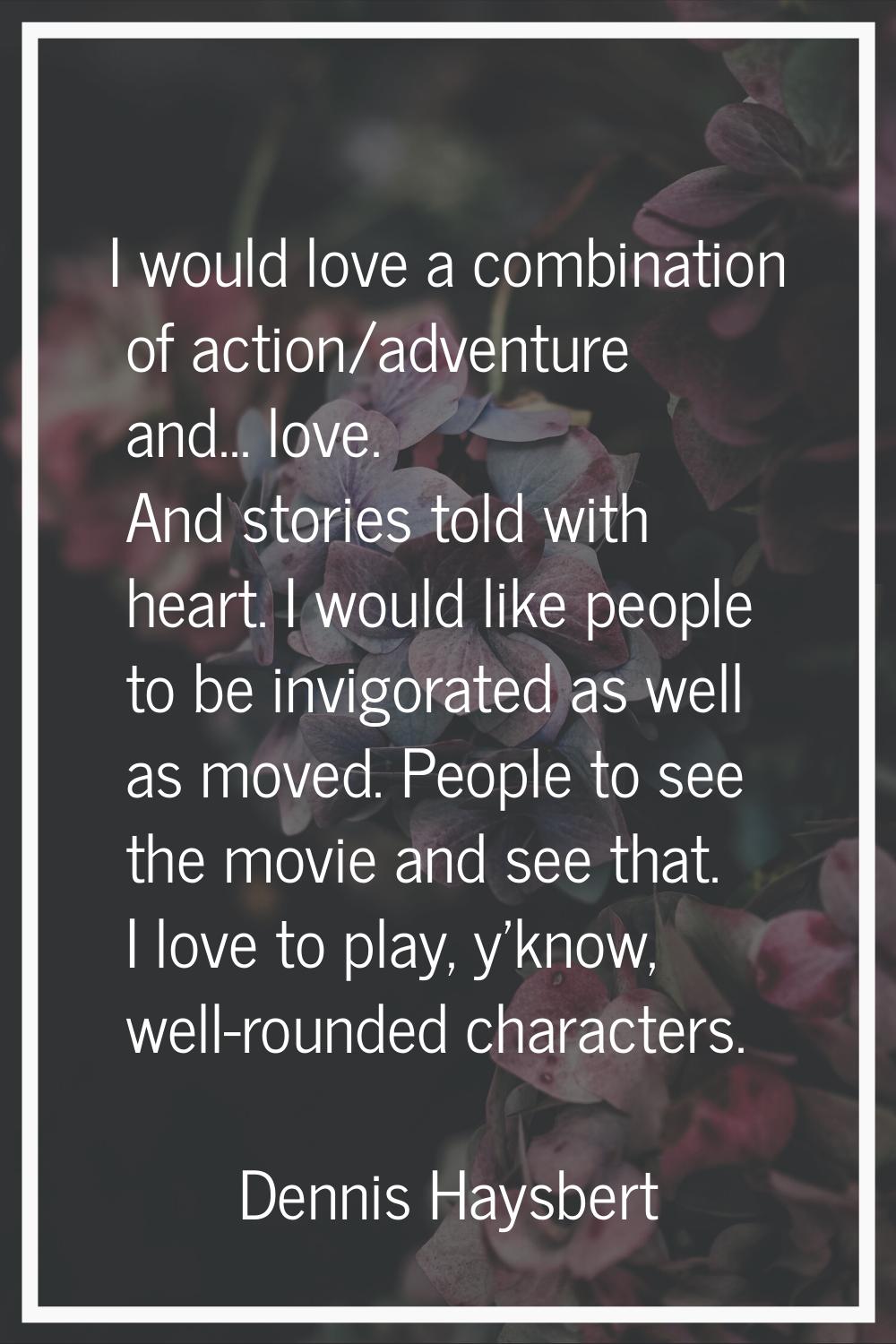 I would love a combination of action/adventure and... love. And stories told with heart. I would li