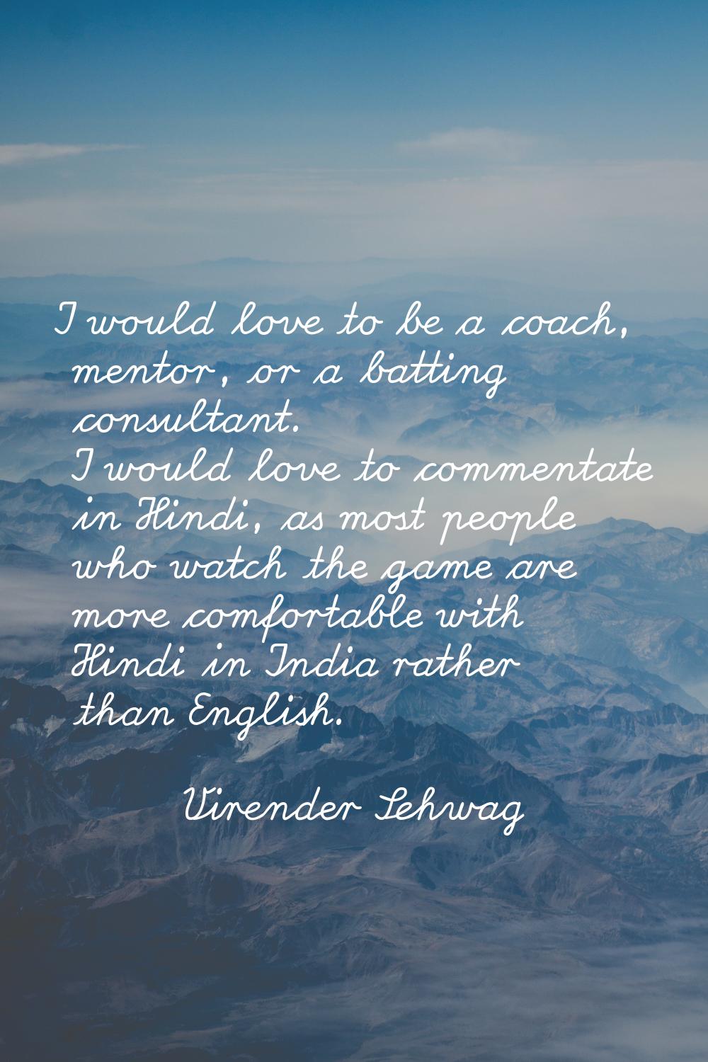 I would love to be a coach, mentor, or a batting consultant. I would love to commentate in Hindi, a