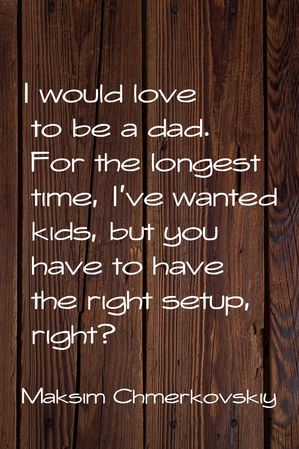 I would love to be a dad. For the longest time, I've wanted kids, but you have to have the right se
