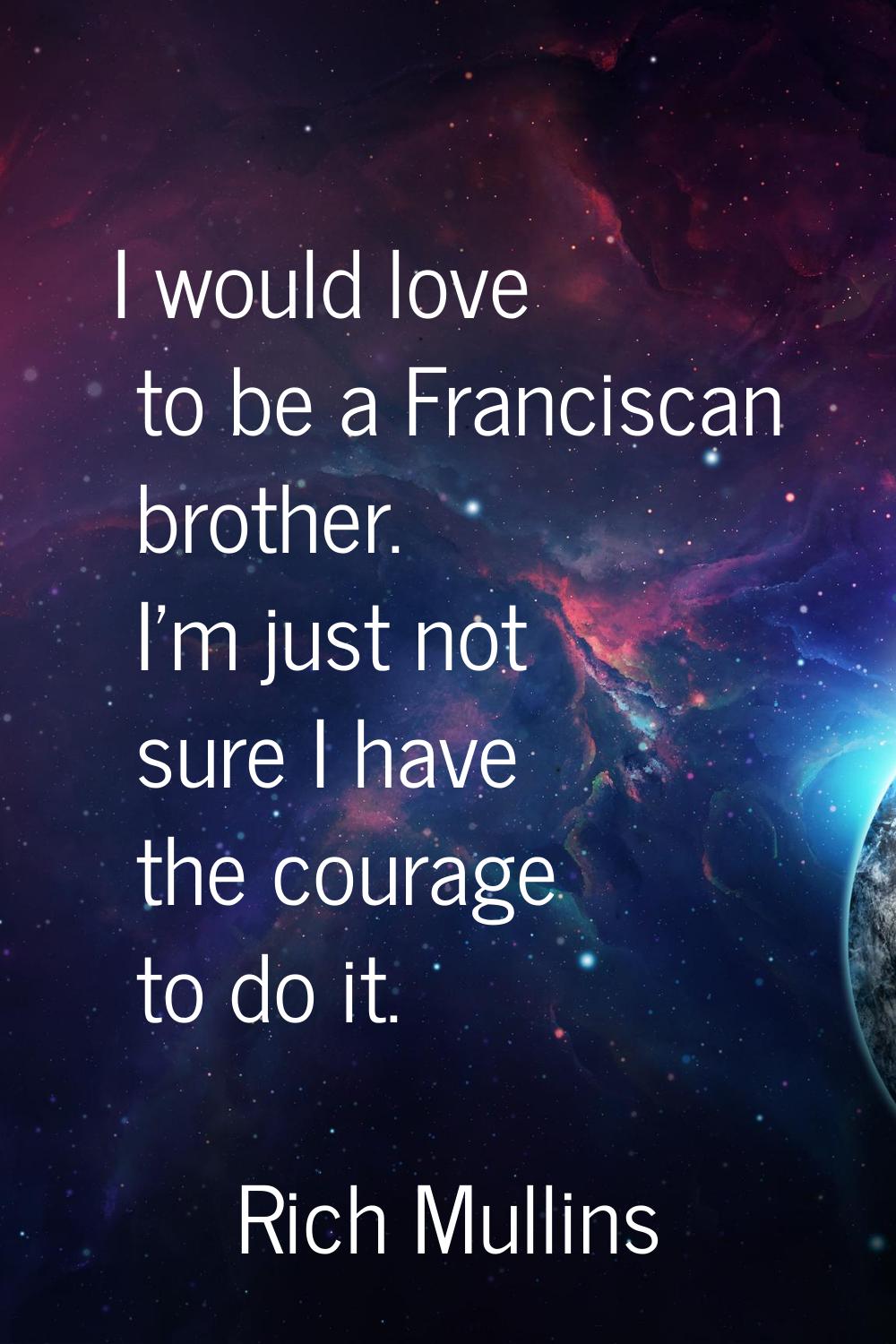 I would love to be a Franciscan brother. I'm just not sure I have the courage to do it.