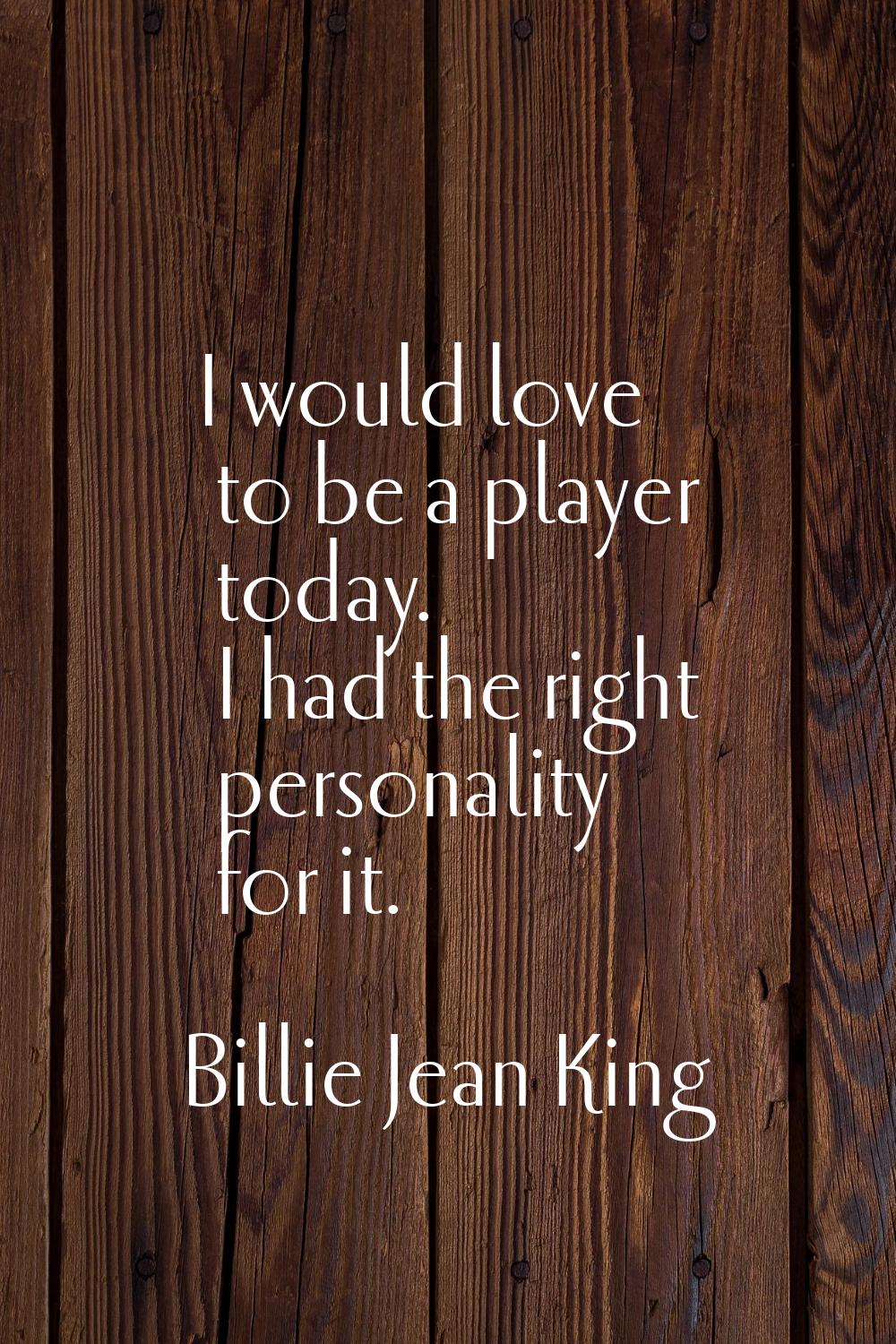 I would love to be a player today. I had the right personality for it.