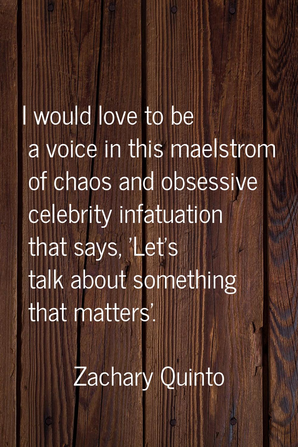 I would love to be a voice in this maelstrom of chaos and obsessive celebrity infatuation that says