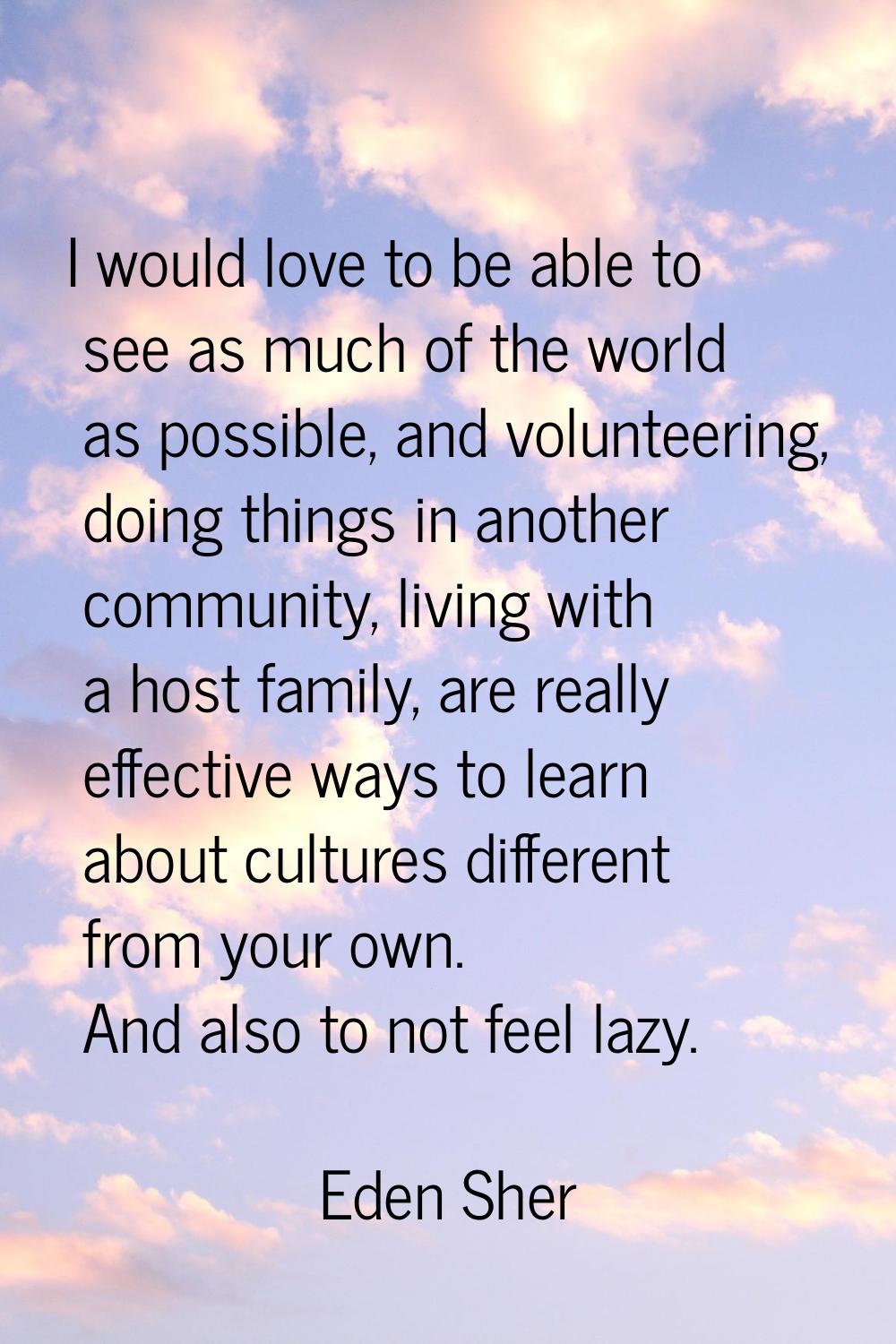 I would love to be able to see as much of the world as possible, and volunteering, doing things in 