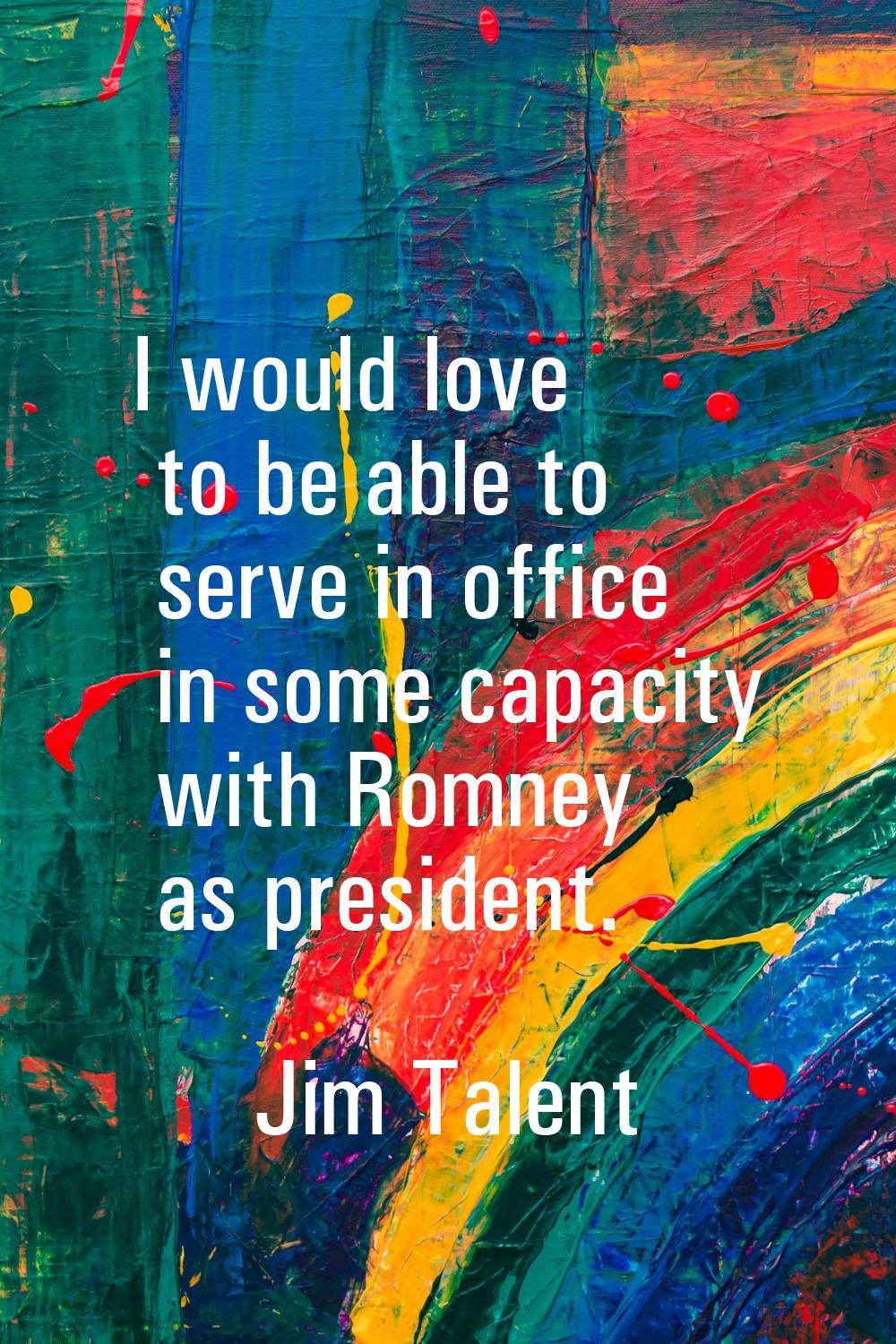 I would love to be able to serve in office in some capacity with Romney as president.