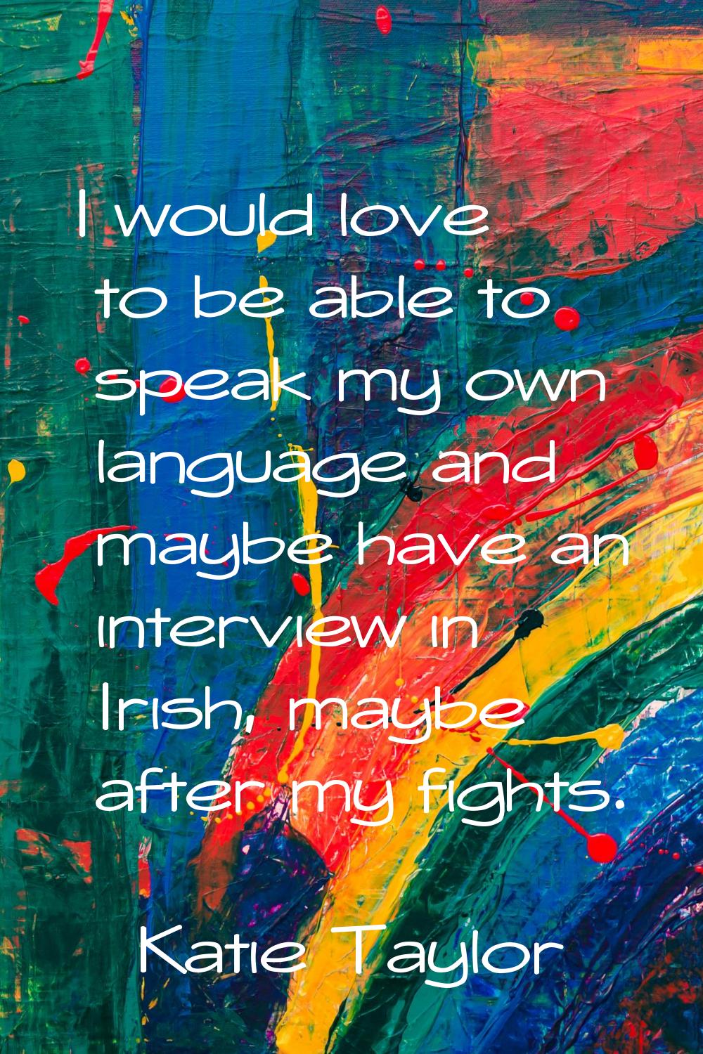 I would love to be able to speak my own language and maybe have an interview in Irish, maybe after 