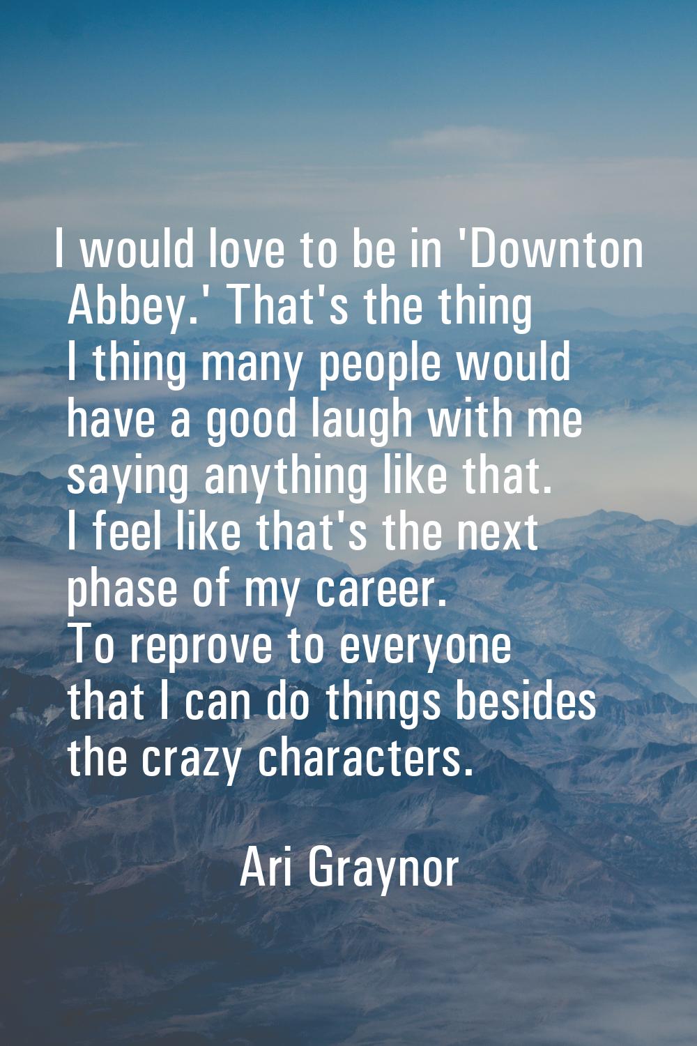 I would love to be in 'Downton Abbey.' That's the thing I thing many people would have a good laugh