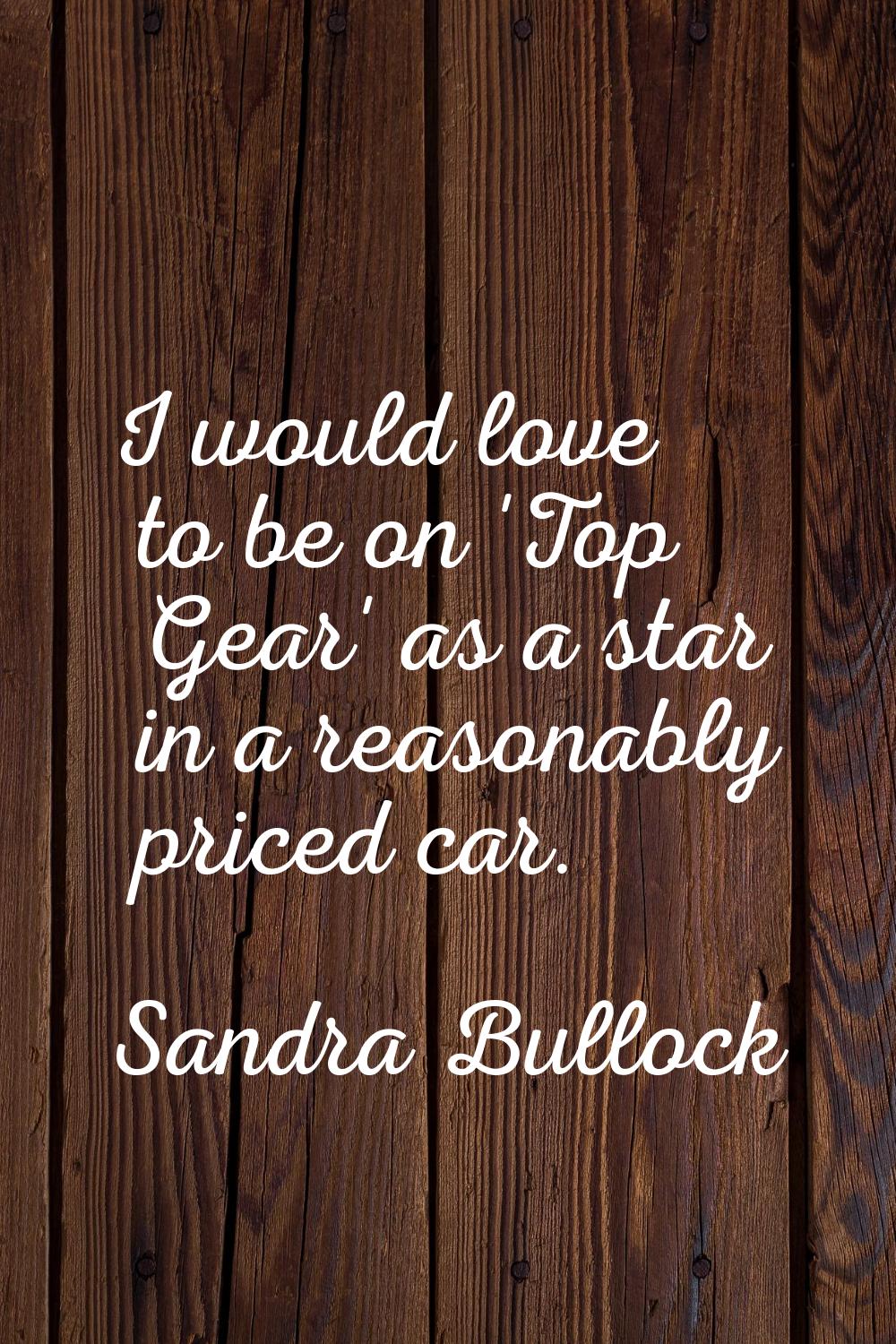 I would love to be on 'Top Gear' as a star in a reasonably priced car.