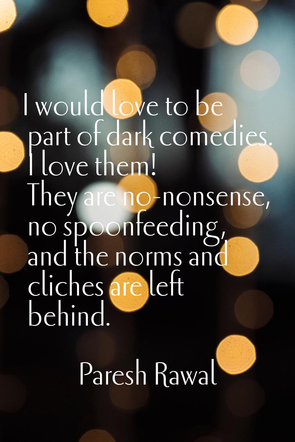 I would love to be part of dark comedies. I love them! They are no-nonsense, no spoonfeeding, and t