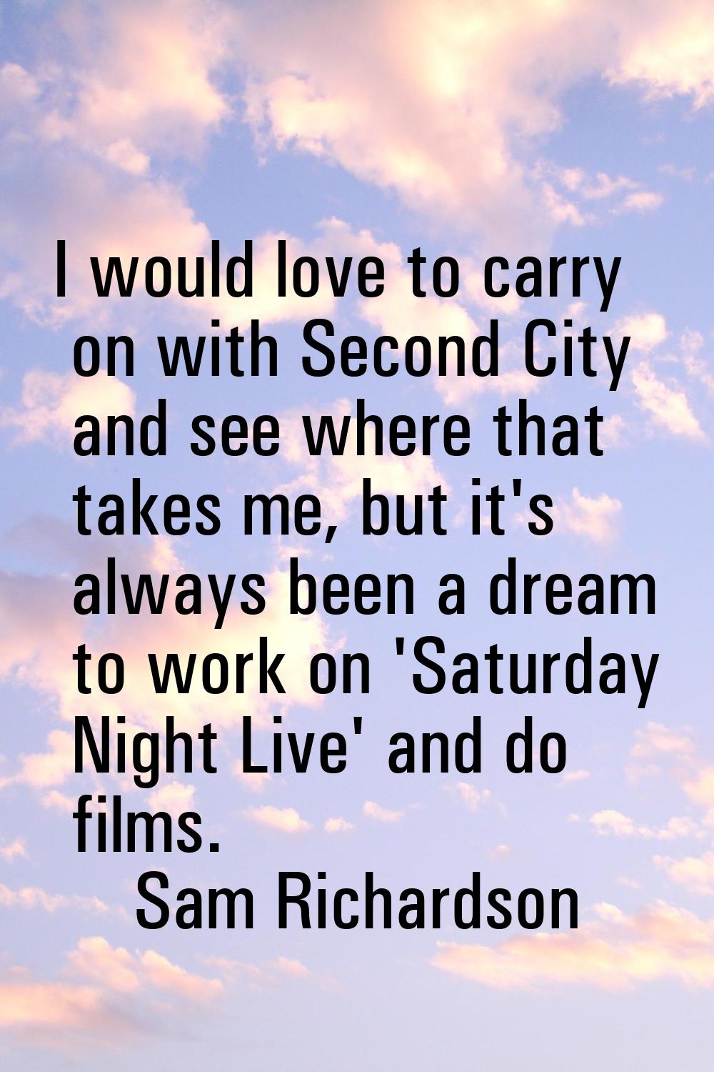 I would love to carry on with Second City and see where that takes me, but it's always been a dream