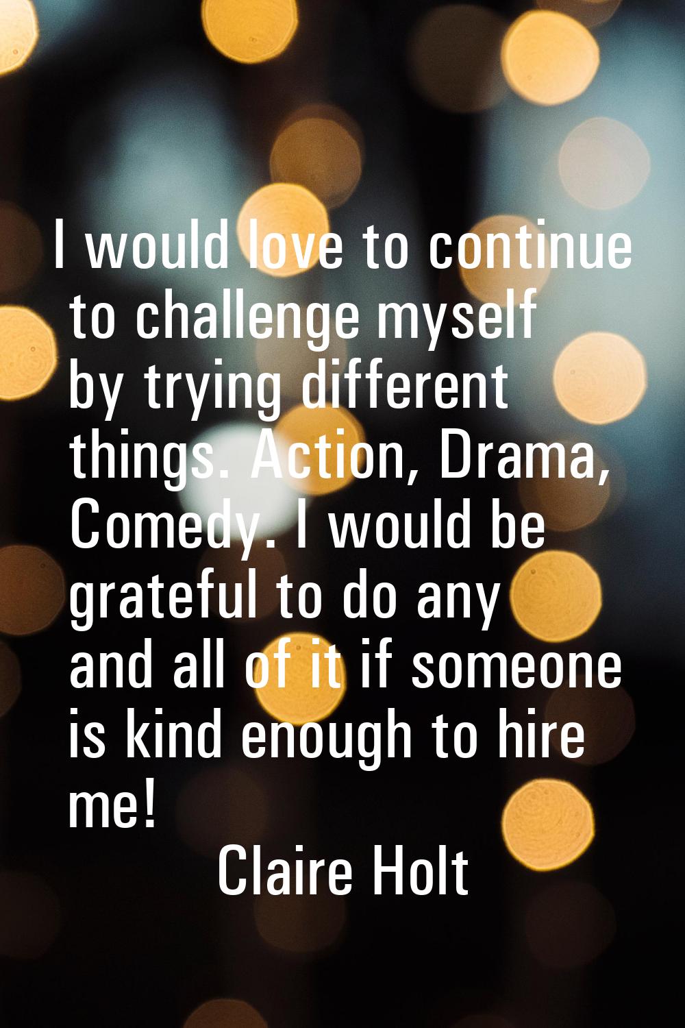 I would love to continue to challenge myself by trying different things. Action, Drama, Comedy. I w
