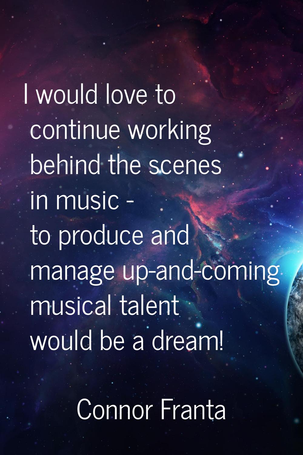 I would love to continue working behind the scenes in music - to produce and manage up-and-coming m