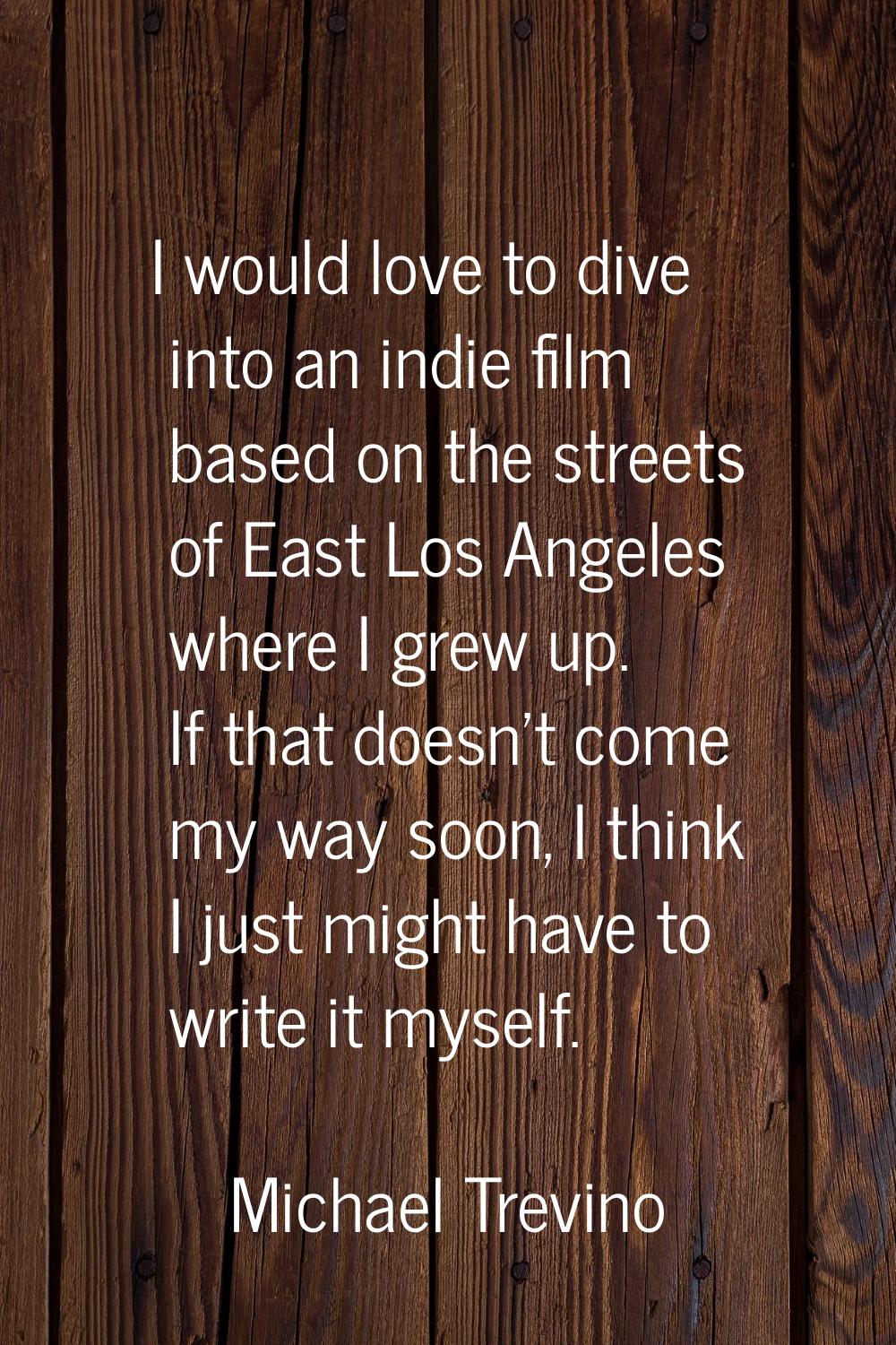 I would love to dive into an indie film based on the streets of East Los Angeles where I grew up. I