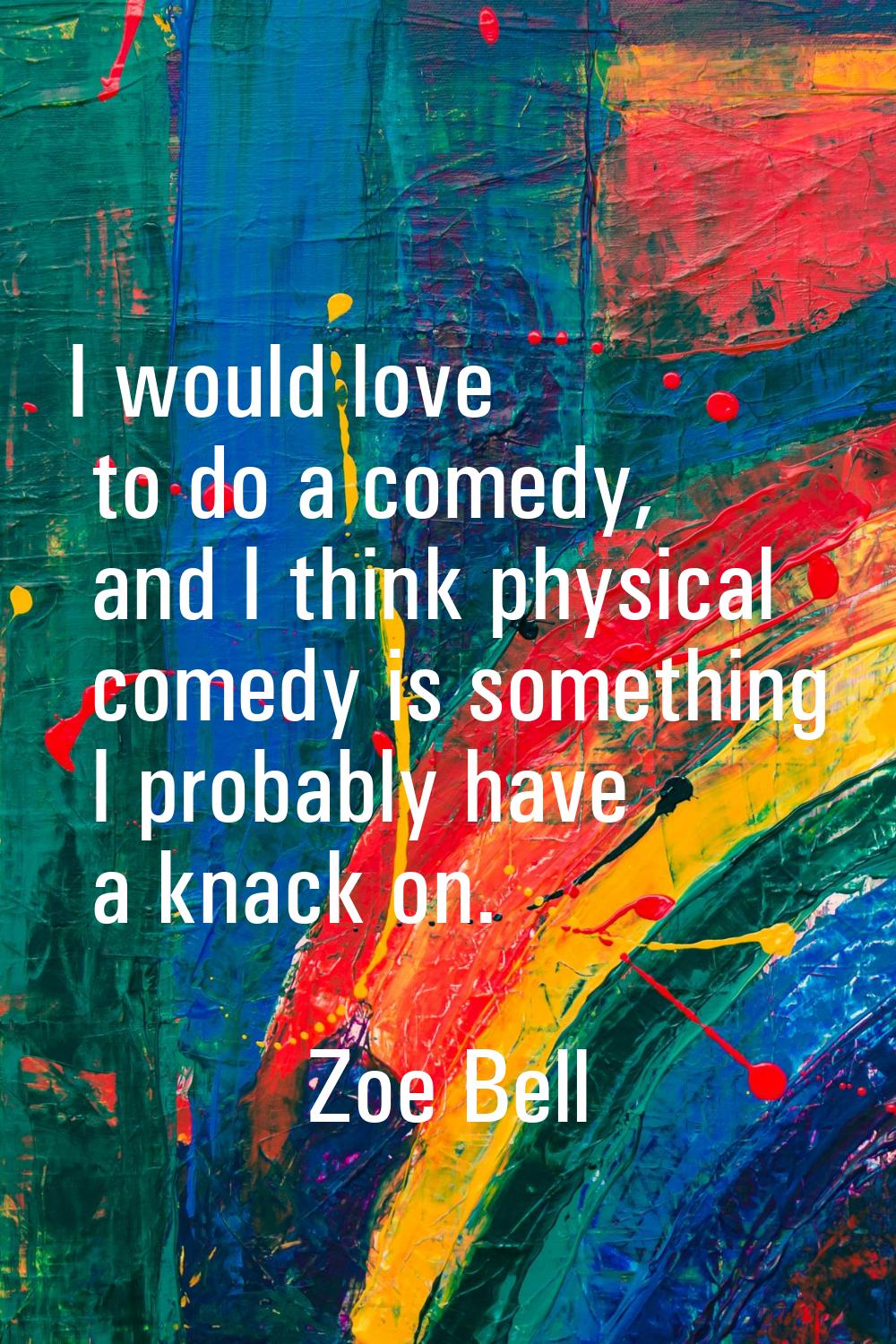 I would love to do a comedy, and I think physical comedy is something I probably have a knack on.