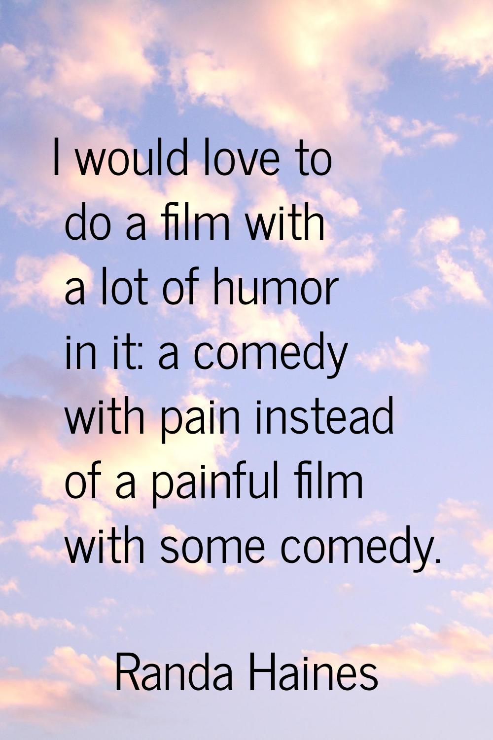 I would love to do a film with a lot of humor in it: a comedy with pain instead of a painful film w