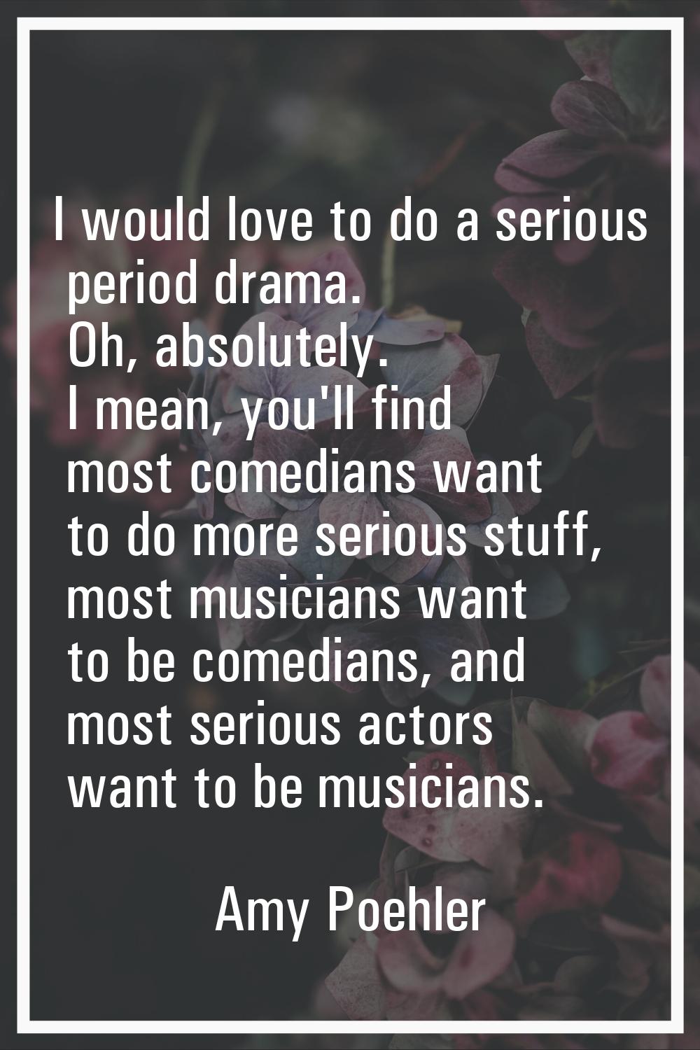 I would love to do a serious period drama. Oh, absolutely. I mean, you'll find most comedians want 