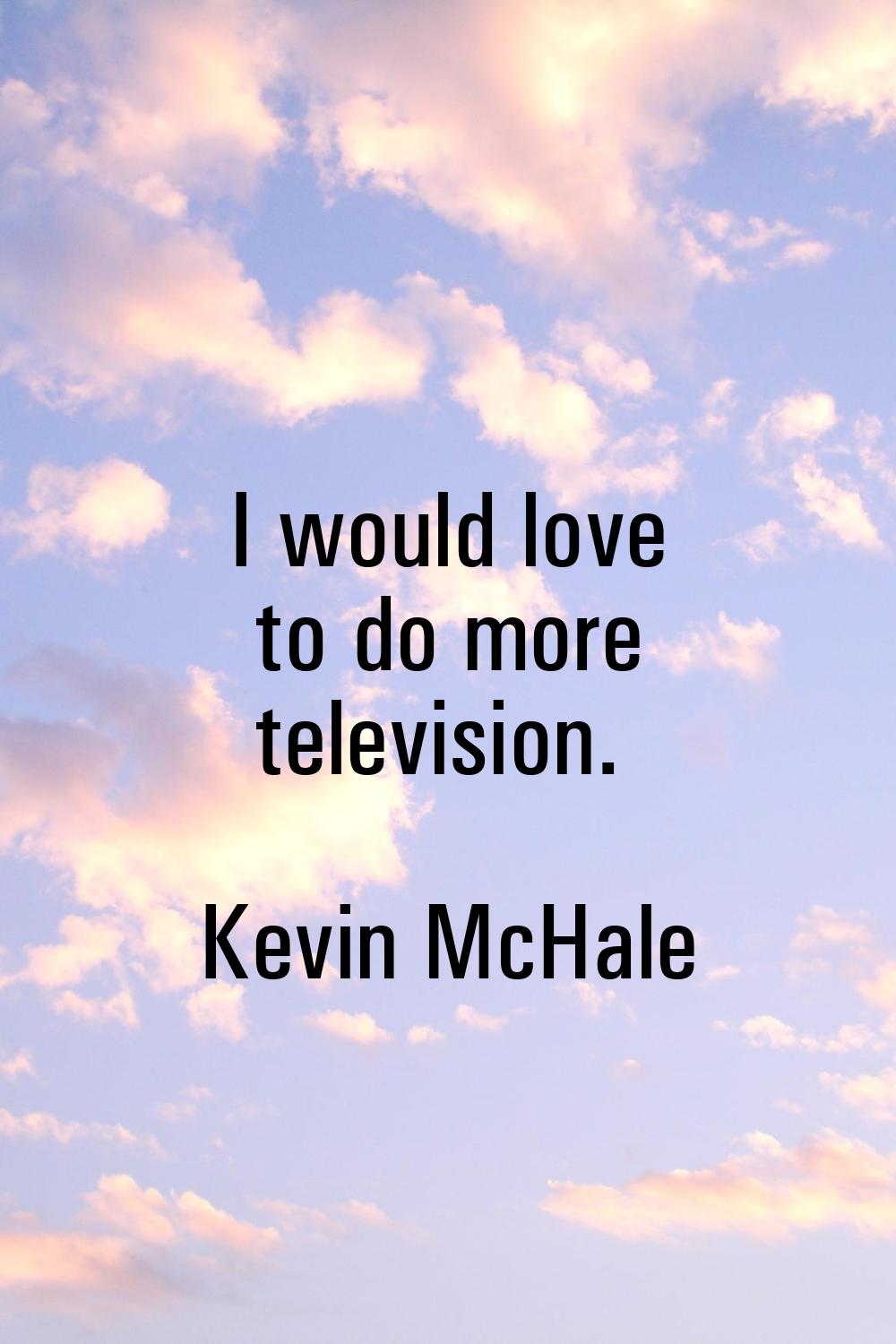 I would love to do more television.
