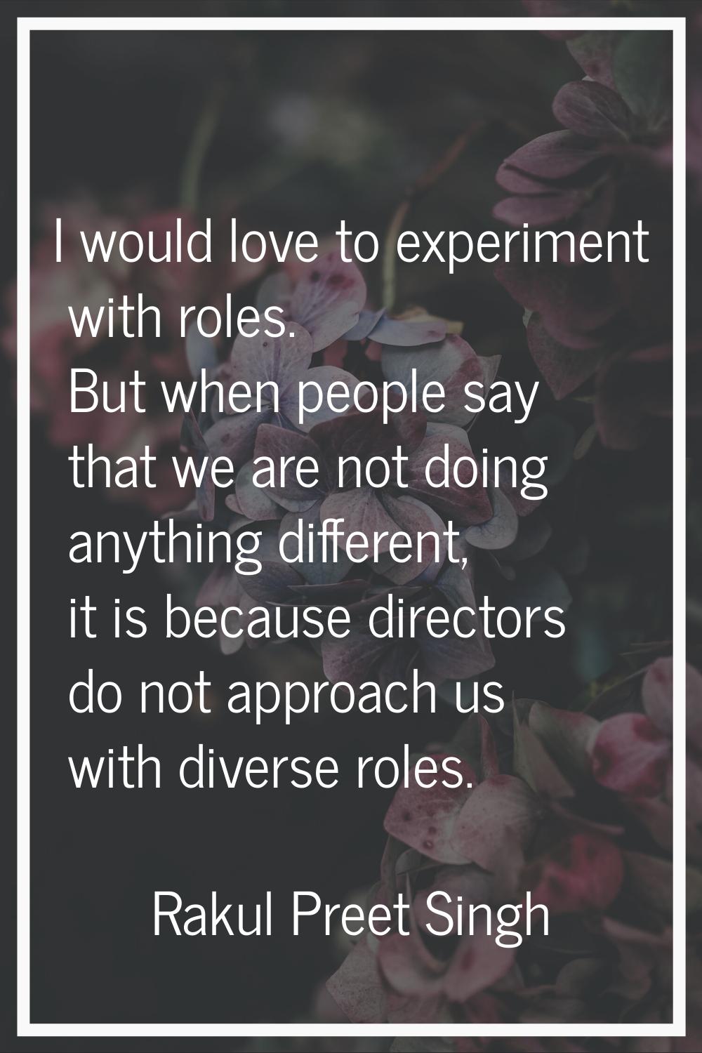 I would love to experiment with roles. But when people say that we are not doing anything different