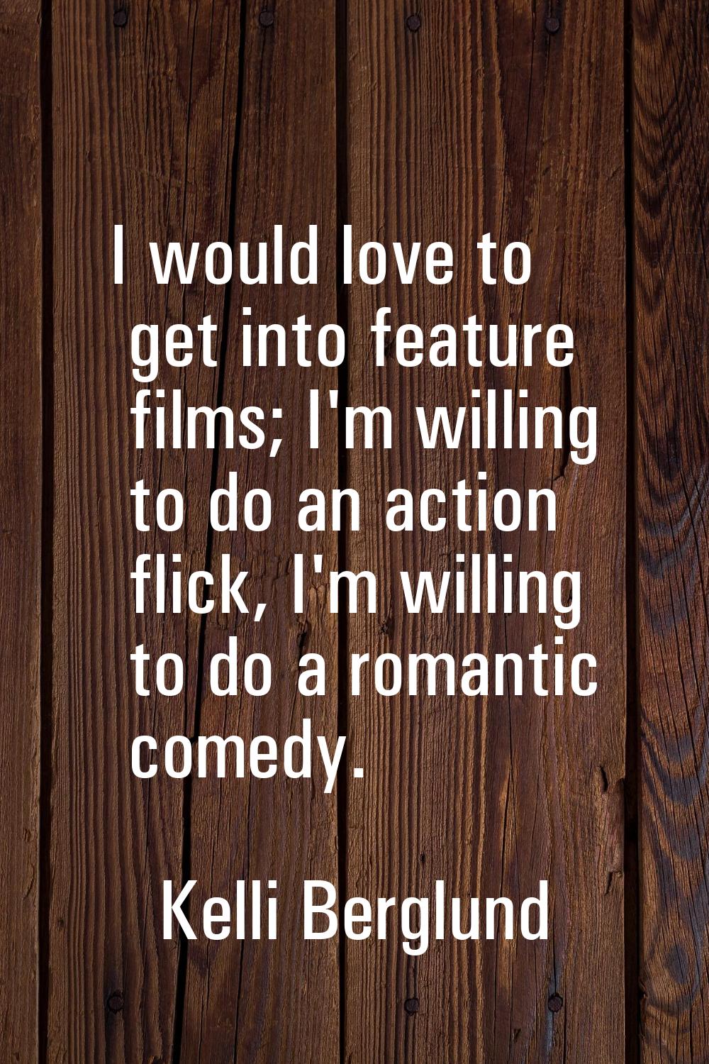 I would love to get into feature films; I'm willing to do an action flick, I'm willing to do a roma
