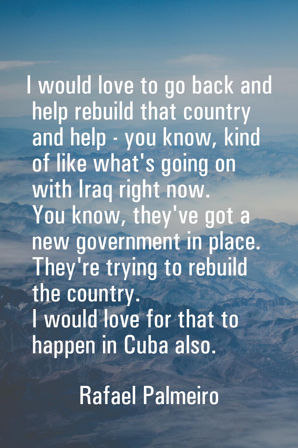 I would love to go back and help rebuild that country and help - you know, kind of like what's goin