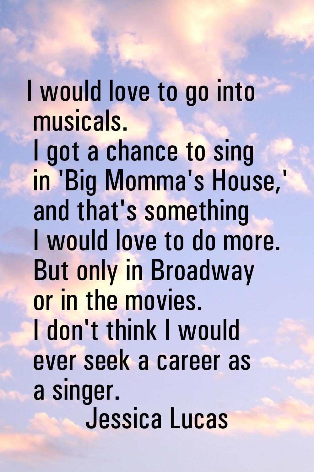 I would love to go into musicals. I got a chance to sing in 'Big Momma's House,' and that's somethi