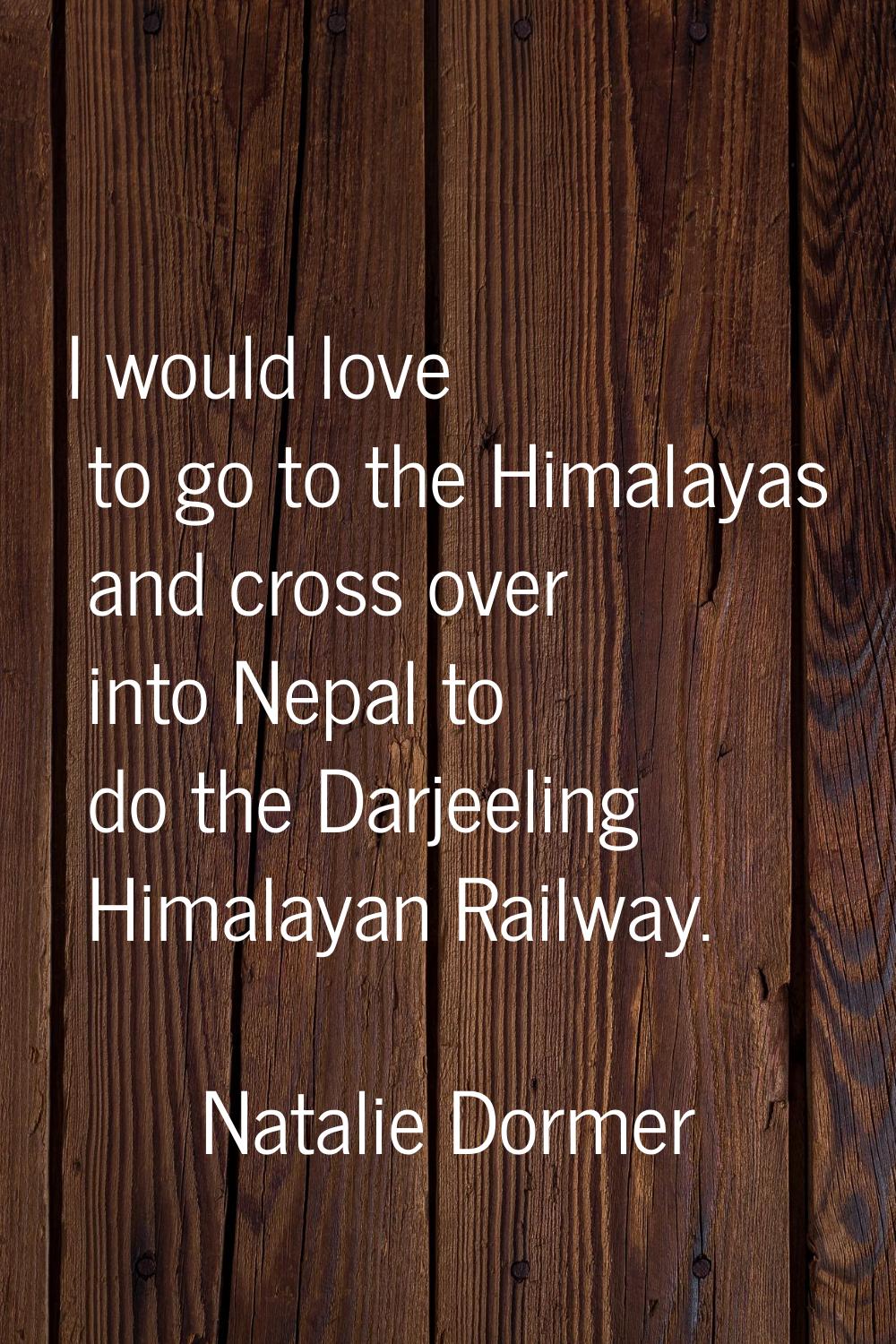 I would love to go to the Himalayas and cross over into Nepal to do the Darjeeling Himalayan Railwa