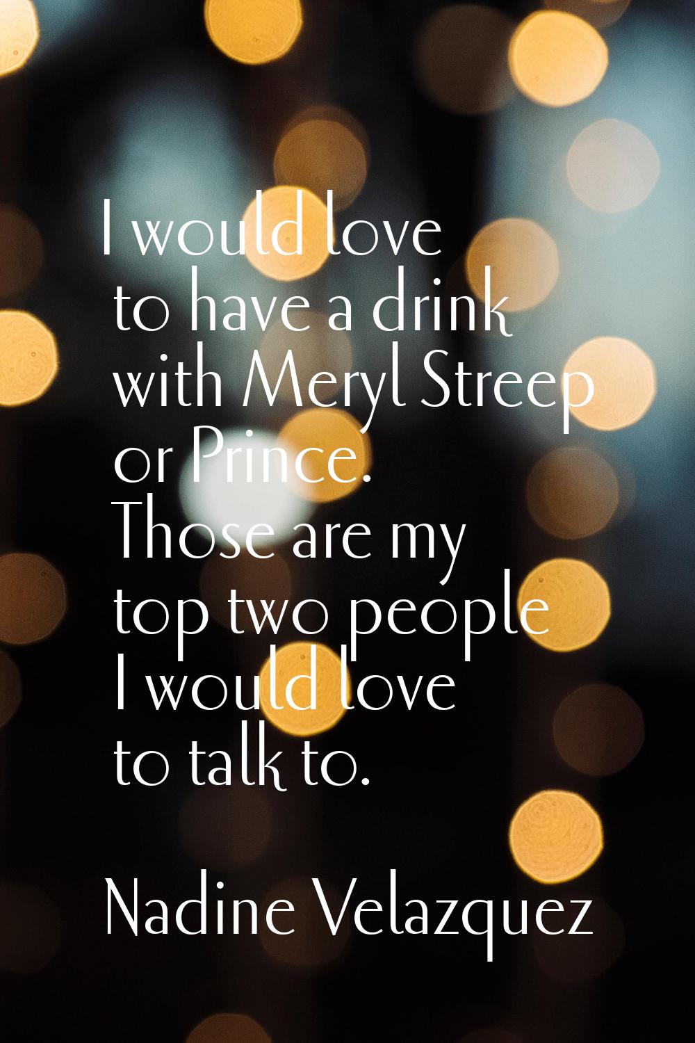 I would love to have a drink with Meryl Streep or Prince. Those are my top two people I would love 