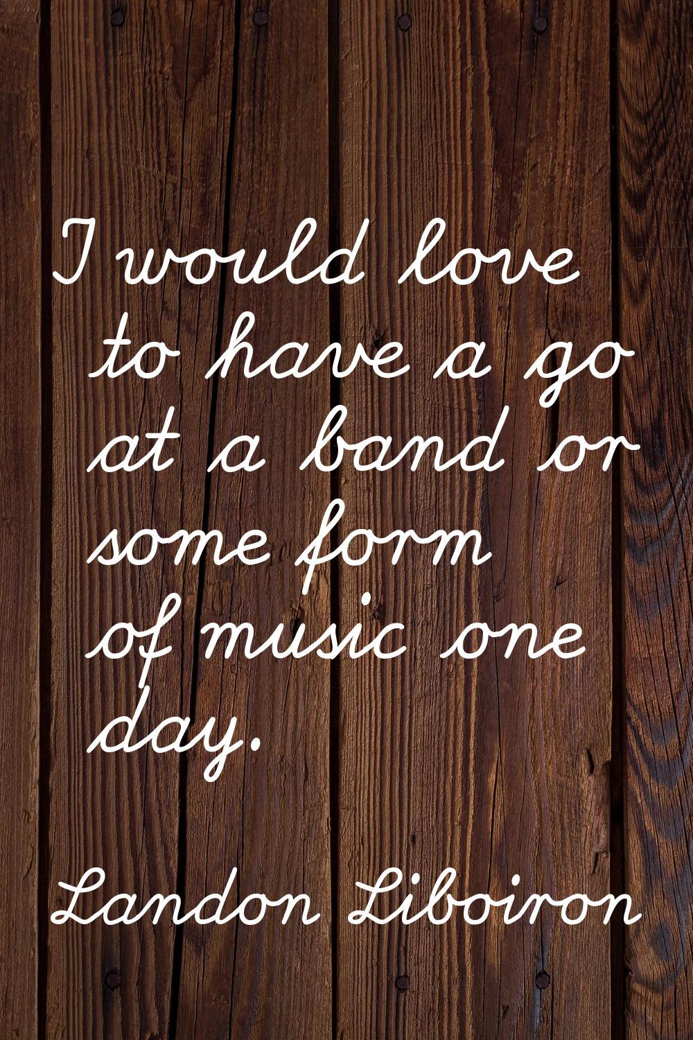 I would love to have a go at a band or some form of music one day.