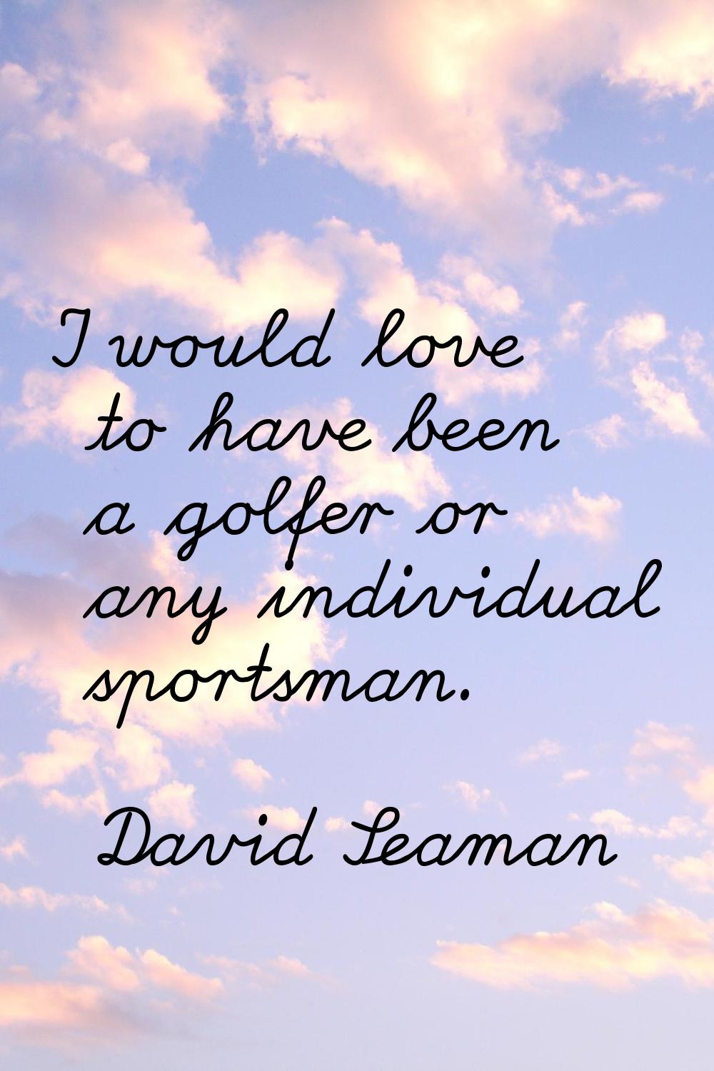 I would love to have been a golfer or any individual sportsman.