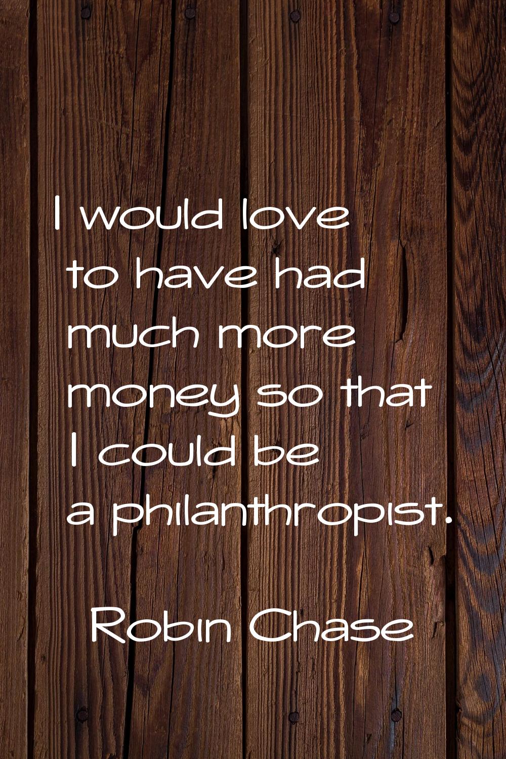 I would love to have had much more money so that I could be a philanthropist.