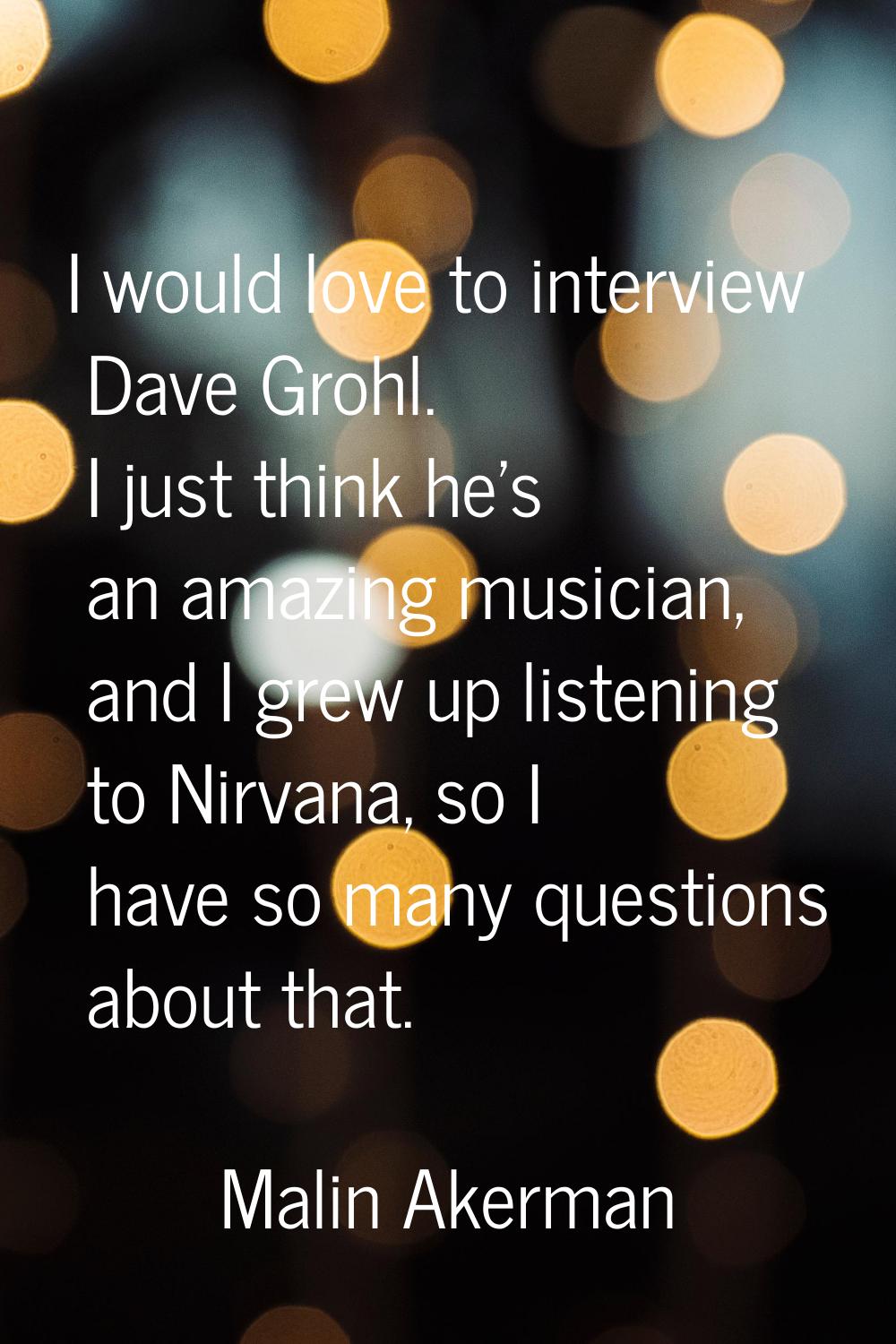 I would love to interview Dave Grohl. I just think he's an amazing musician, and I grew up listenin