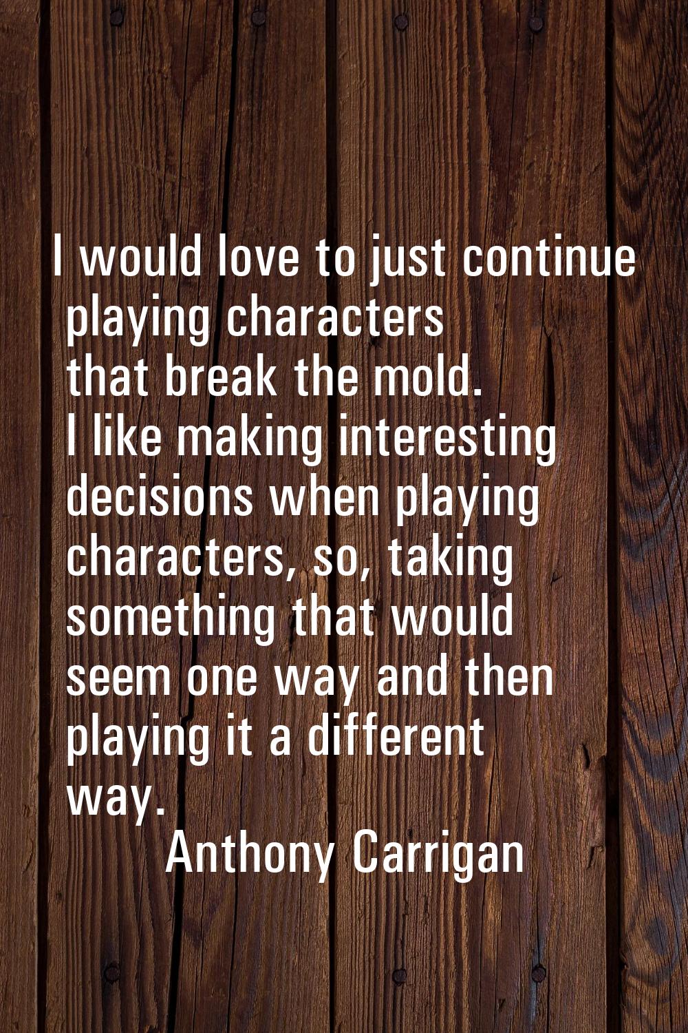 I would love to just continue playing characters that break the mold. I like making interesting dec
