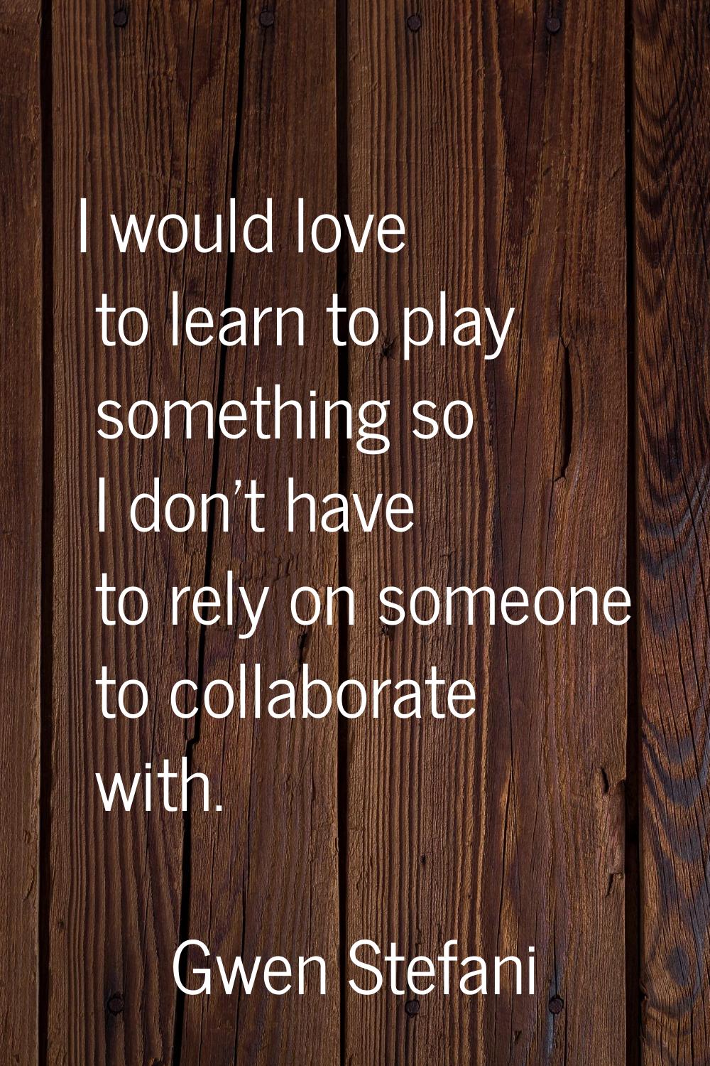 I would love to learn to play something so I don't have to rely on someone to collaborate with.